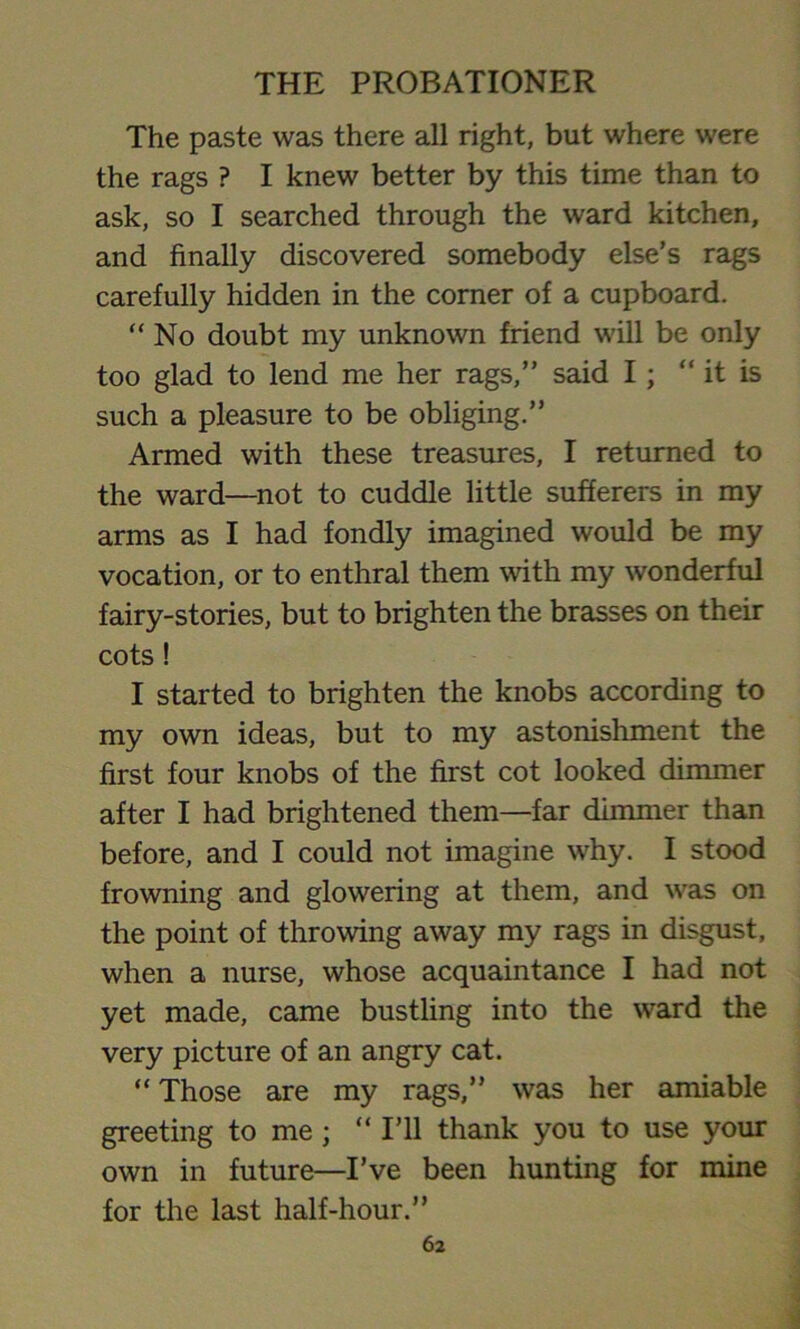 The paste was there all right, but where were the rags ? I knew better by this time than to ask, so I searched through the ward kitchen, and finally discovered somebody else’s rags carefully hidden in the corner of a cupboard. “ No doubt my unknown friend will be only too glad to lend me her rags,” said I; “ it is such a pleasure to be obliging.” Armed with these treasures, I returned to the ward—not to cuddle little sufferers in my arms as I had fondly imagined would be my vocation, or to enthral them with my wonderful fairy-stories, but to brighten the brasses on their cots! I started to brighten the knobs according to my own ideas, but to my astonishment the first four knobs of the first cot looked dimmer after I had brightened them—far dimmer than before, and I could not imagine why. I stood frowning and glowering at them, and was on the point of throwing away my rags in disgust, when a nurse, whose acquaintance I had not yet made, came bustling into the ward the very picture of an angry cat. “Those are my rags,” was her amiable greeting to me; “ I’ll thank you to use your own in future—I’ve been hunting for mine for the last half-hour.”