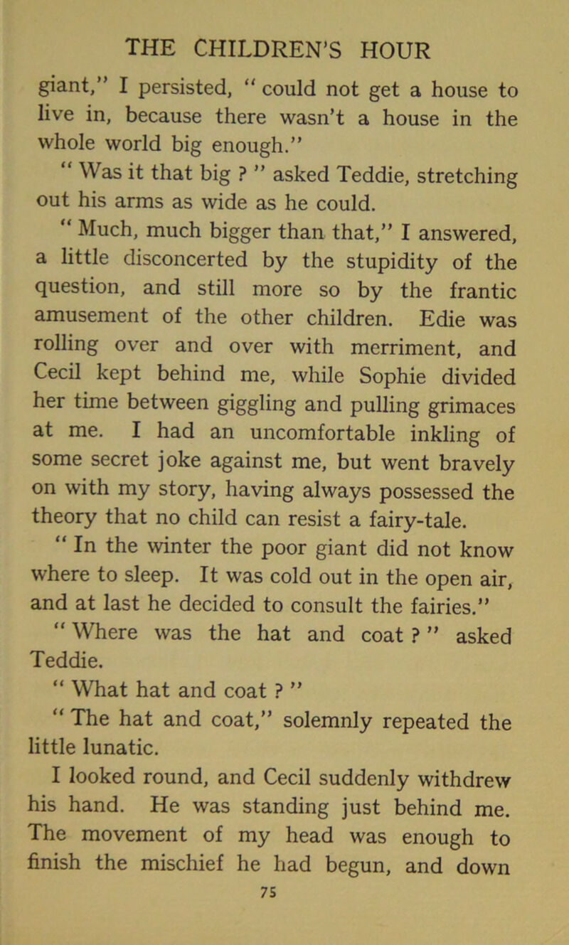 giant,” I persisted, “ could not get a house to live in, because there wasn’t a house in the whole world big enough.” “ Was it that big ? ” asked Teddie, stretching out his arms as wide as he could. “ Much, much bigger than that,” I answered, a little disconcerted by the stupidity of the question, and still more so by the frantic amusement of the other children. Edie was rolling over and over with merriment, and Cecil kept behind me, while Sophie divided her time between giggling and pulling grimaces at me. I had an uncomfortable inkling of some secret joke against me, but went bravely on with my story, having always possessed the theory that no child can resist a fairy-tale. “ In the winter the poor giant did not know where to sleep. It was cold out in the open air, and at last he decided to consult the fairies.” “ Where was the hat and coat ? ” asked Teddie. “ What hat and coat ? ” “ The hat and coat,” solemnly repeated the little lunatic. I looked round, and Cecil suddenly withdrew his hand. He was standing just behind me. The movement of my head was enough to finish the mischief he had begun, and down 7S