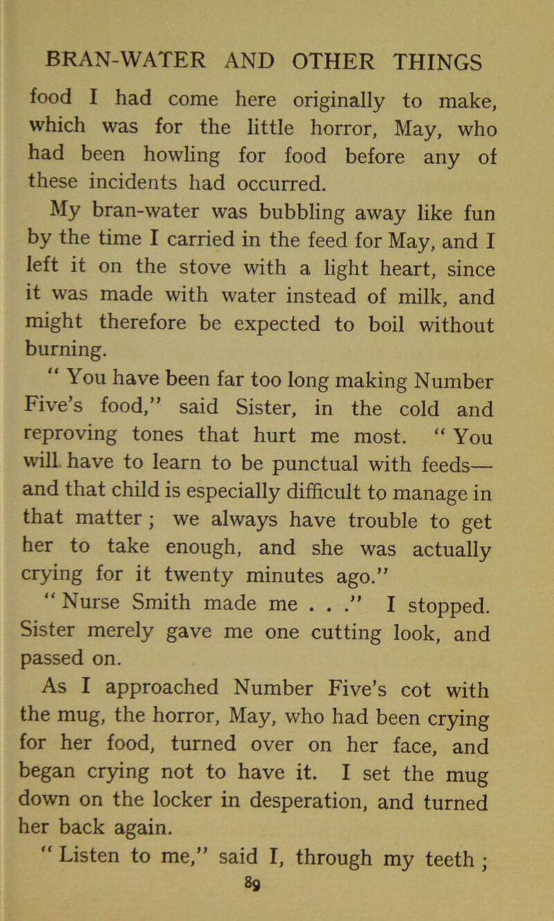 food I had come here originally to make, which was for the little horror, May, who had been howling for food before any of these incidents had occurred. My bran-water was bubbling away like fun by the time I carried in the feed for May, and I left it on the stove with a light heart, since it was made with water instead of milk, and might therefore be expected to boil without burning. “You have been far too long making Number Five’s food,” said Sister, in the cold and reproving tones that hurt me most. “ You will have to learn to be punctual with feeds— and that child is especially difficult to manage in that matter ; we always have trouble to get her to take enough, and she was actually crying for it twenty minutes ago.” “ Nurse Smith made me ...” I stopped. Sister merely gave me one cutting look, and passed on. As I approached Number Five’s cot with the mug, the horror. May, who had been crying for her food, turned over on her face, and began crying not to have it. I set the mug down on the locker in desperation, and turned her back again. “ Listen to me,” said I, through my teeth ;
