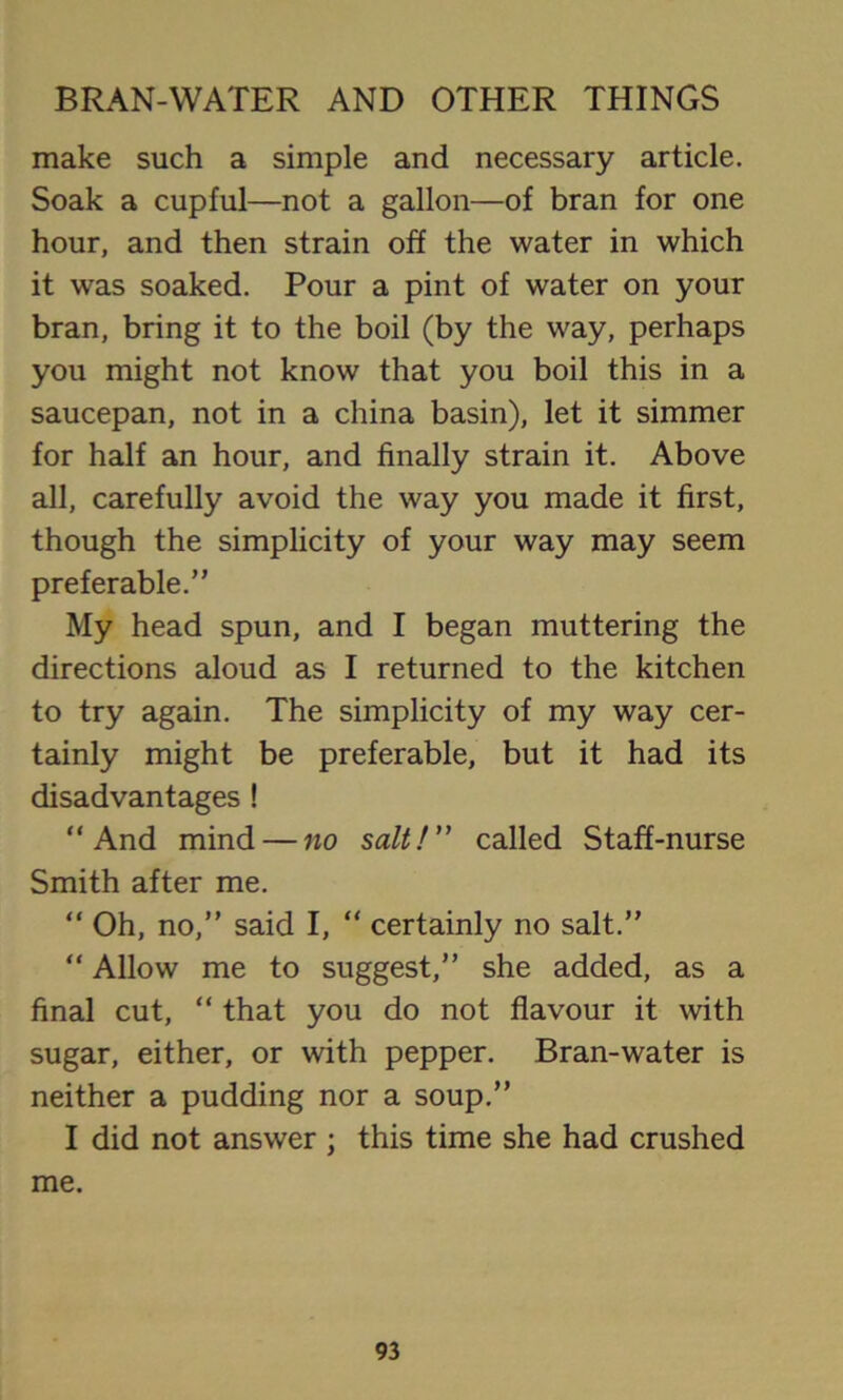 make such a simple and necessary article. Soak a cupful—not a gallon—of bran for one hour, and then strain off the water in which it was soaked. Pour a pint of water on your bran, bring it to the boil (by the way, perhaps you might not know that you boil this in a saucepan, not in a china basin), let it simmer for half an hour, and finally strain it. Above all, carefully avoid the way you made it first, though the simplicity of your way may seem preferable.” My head spun, and I began muttering the directions aloud as I returned to the kitchen to try again. The simplicity of my way cer- tainly might be preferable, but it had its disadvantages ! “And mind — no salt!” called Staff-nurse Smith after me. “ Oh, no,” said I, “ certainly no salt.” “ Allow me to suggest,” she added, as a final cut, “ that you do not flavour it with sugar, either, or with pepper. Bran-water is neither a pudding nor a soup.” I did not answer ; this time she had crushed me.