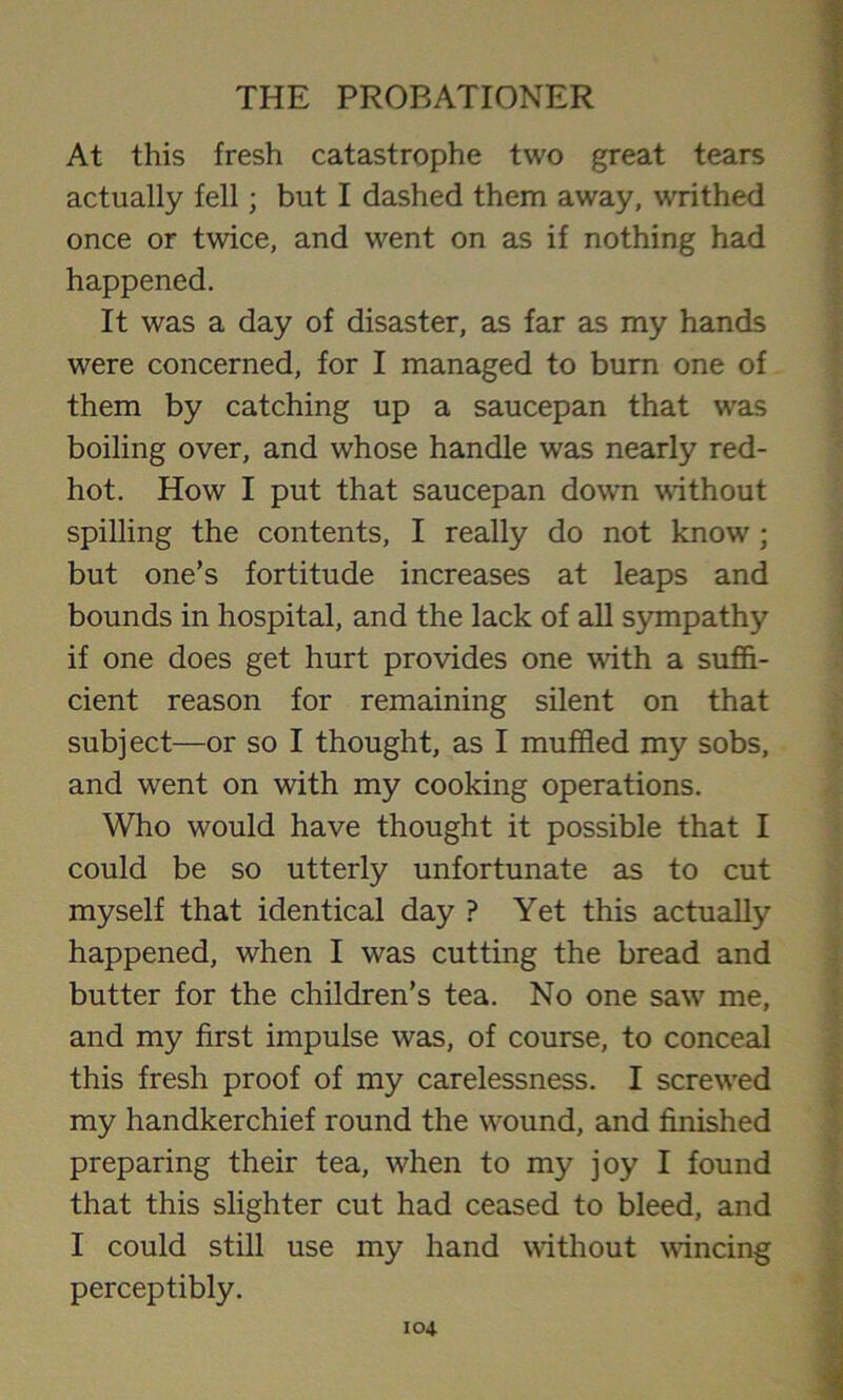 At this fresh catastrophe two great tears actually fell; but I dashed them away, writhed once or twice, and went on as if nothing had happened. It was a day of disaster, as far as my hands were concerned, for I managed to burn one of them by catching up a saucepan that was boiling over, and whose handle was nearly red- hot. How I put that saucepan down without spilling the contents, I really do not know'; but one’s fortitude increases at leaps and bounds in hospital, and the lack of all sympathy if one does get hurt provides one with a suffi- cient reason for remaining silent on that subject—or so I thought, as I muffled my sobs, and w7ent on with my cooking operations. Who would have thought it possible that I could be so utterly unfortunate as to cut myself that identical day ? Yet this actually happened, when I was cutting the bread and butter for the children’s tea. No one saw7 me, and my first impulse was, of course, to conceal this fresh proof of my carelessness. I screwed my handkerchief round the wround, and finished preparing their tea, when to my joy I found that this slighter cut had ceased to bleed, and I could still use my hand without wincing perceptibly.