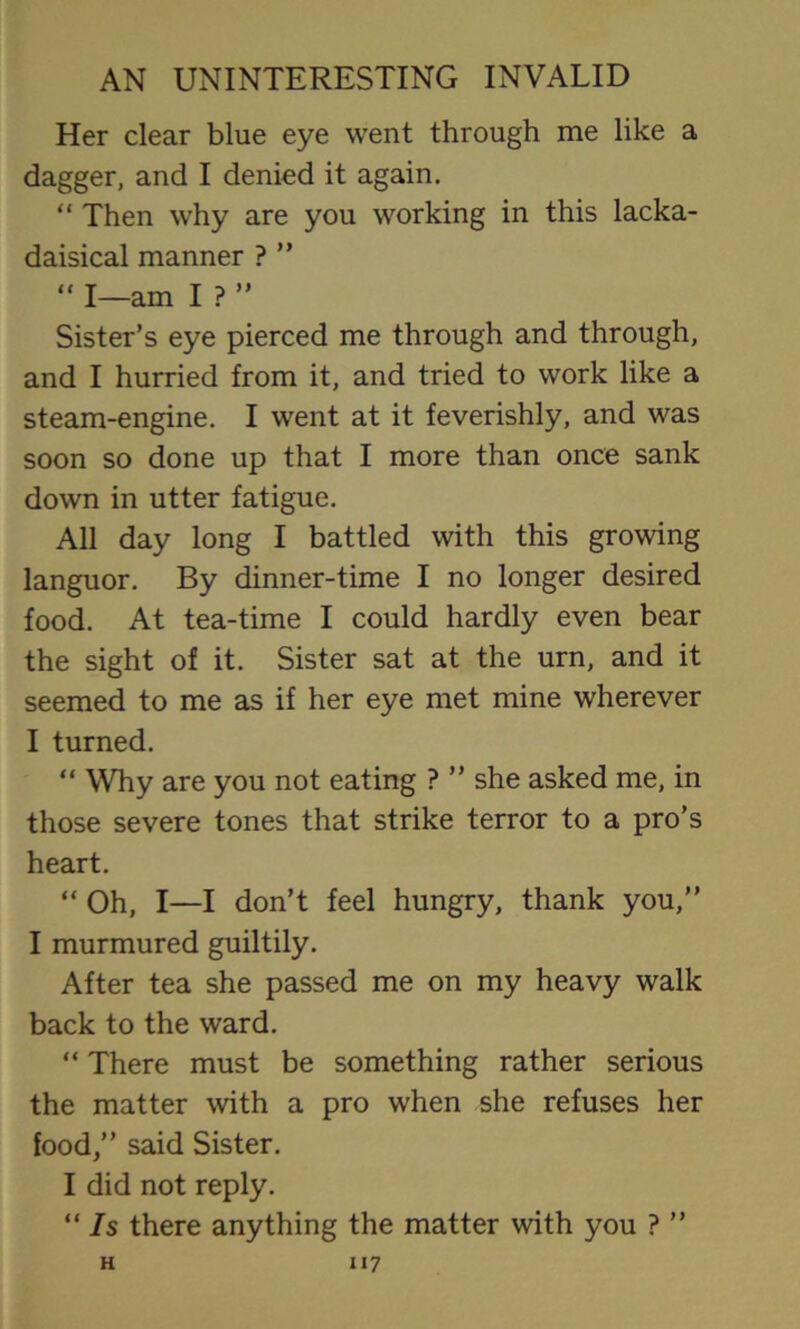 Her clear blue eye went through me like a dagger, and I denied it again. “ Then why are you working in this lacka- daisical manner ? ”  I—am I ? ” Sister’s eye pierced me through and through, and I hurried from it, and tried to work like a steam-engine. I went at it feverishly, and was soon so done up that I more than once sank down in utter fatigue. All day long I battled with this growing languor. By dinner-time I no longer desired food. At tea-time I could hardly even bear the sight of it. Sister sat at the urn, and it seemed to me as if her eye met mine wherever I turned. “ Why are you not eating ? ” she asked me, in those severe tones that strike terror to a pro’s heart. “ Oh, I—I don’t feel hungry, thank you,” I murmured guiltily. After tea she passed me on my heavy walk back to the ward. “ There must be something rather serious the matter with a pro when she refuses her food,” said Sister. I did not reply. “ Is there anything the matter with you ? ”