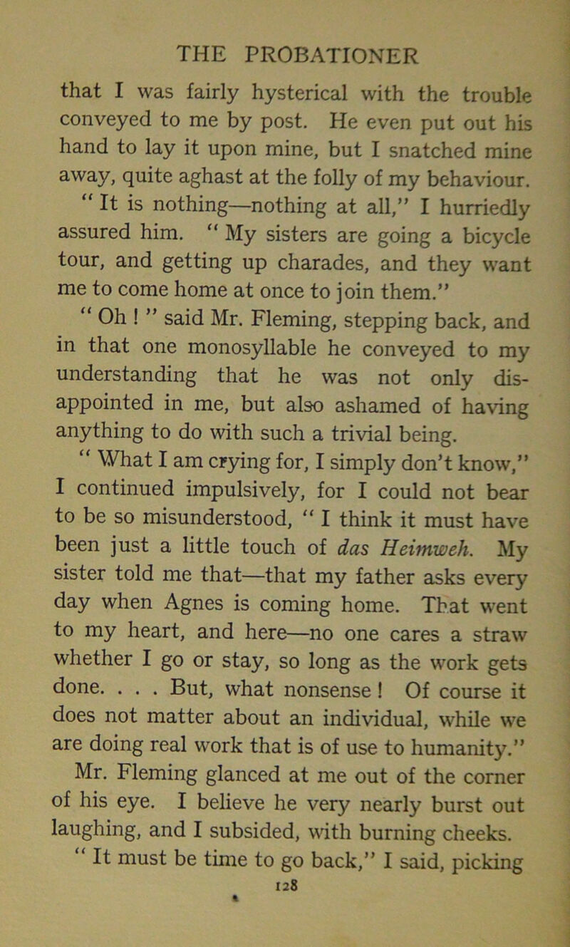 that I was fairly hysterical with the trouble conveyed to me by post. He even put out his hand to lay it upon mine, but I snatched mine away, quite aghast at the folly of my behaviour. “ It is nothing—nothing at all,” I hurriedly assured him. “ My sisters are going a bicycle tour, and getting up charades, and they want me to come home at once to join them.” “ Oh ! ” said Mr. Fleming, stepping back, and in that one monosyllable he conveyed to my understanding that he was not only dis- appointed in me, but also ashamed of having anything to do with such a trivial being. “ What I am crying for, I simply don’t know,” I continued impulsively, for I could not bear to be so misunderstood, “ I think it must have been just a little touch of das Heimweh. My sister told me that—that my father asks every day when Agnes is coming home. That went to my heart, and here—no one cares a straw whether I go or stay, so long as the work gets done. . . . But, what nonsense ! Of course it does not matter about an individual, while we are doing real work that is of use to humanity.” Mr. Fleming glanced at me out of the corner of his eye. I believe he very nearly burst out laughing, and I subsided, with burning cheeks. ‘ It must be time to go back,” I said, picking