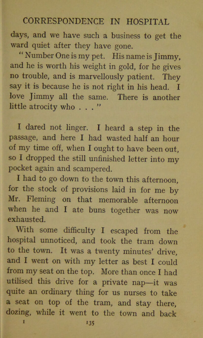 days, and we have such a business to get the ward quiet after they have gone. “ Number One is my pet. His name is Jimmy, and he is worth his weight in gold, for he gives no trouble, and is marvellously patient. They say it is because he is not right in his head. I love Jimmy all the same. There is another little atrocity who ...” I dared not linger. I heard a step in the passage, and here I had wasted half an hour of my time off, when I ought to have been out, so I dropped the still unfinished letter into my pocket again and scampered. I had to go down to the town this afternoon, for the stock of provisions laid in for me by Mr. Fleming on that memorable afternoon when he and I ate buns together was now exhausted. With some difficulty I escaped from the hospital unnoticed, and took the tram down to the town. It was a twenty minutes’ drive, and I went on with my letter as best I could from my seat on the top. More than once I had utilised this drive for a private nap—it was quite an ordinary thing for us nurses to take a seat on top of the tram, and stay there, dozing, while it went to the town and back 1