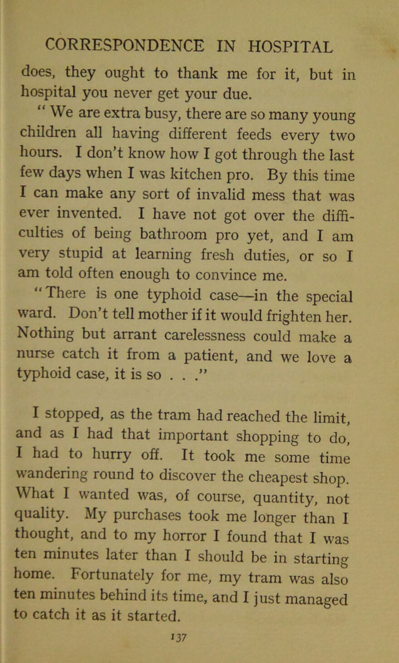 does, they ought to thank me for it, but in hospital you never get your due. “ We are extra busy, there are so many young children all having different feeds every two hours. I don’t know how I got through the last few days when I was kitchen pro. By this time I can make any sort of invalid mess that was ever invented. I have not got over the diffi- culties of being bathroom pro yet, and I am very stupid at learning fresh duties, or so I am told often enough to convince me. “There is one typhoid case—in the special ward. Don’t tell mother if it would frighten her. Nothing but arrant carelessness could make a nurse catch it from a patient, and we love a typhoid case, it is so . . I stopped, as the tram had reached the limit, and as I had that important shopping to do, I had to hurry off. It took me some time wandering round to discover the cheapest shop. What I wanted was, of course, quantity, not quality. My purchases took me longer than I thought, and to my horror I found that I was ten minutes later than I should be in starting home. Fortunately for me, my tram was also ten minutes behind its time, and I just managed to catch it as it started.