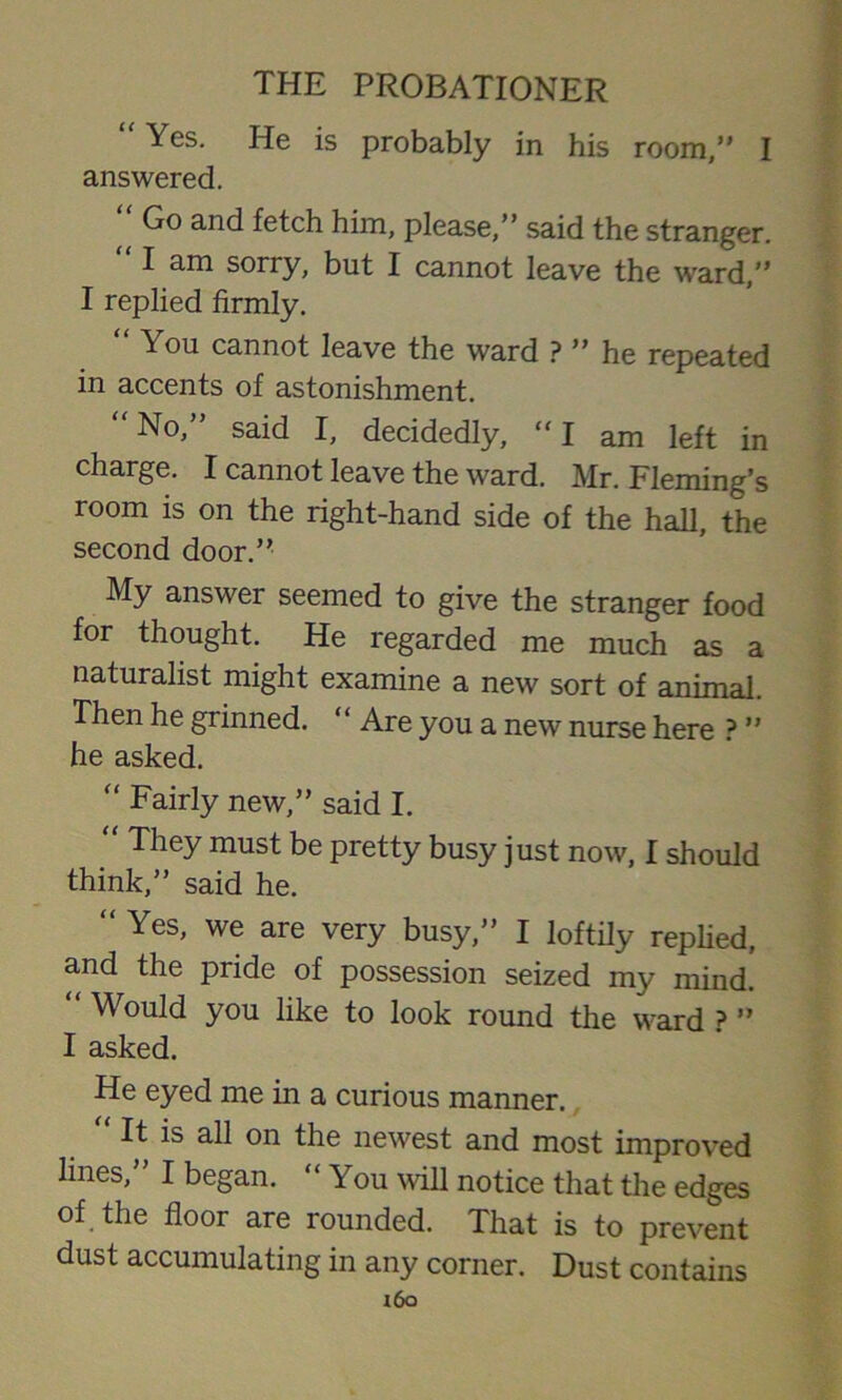 “Yes- He is probably in his room,” I answered. “ Go and fet°h him, please,” said the stranger. “ I am sorry, but I cannot leave the ward,” I replied firmly. ^ ou cannot leave the ward ? ” he repeated in accents of astonishment.  No,” said I, decidedly, “I am left in charge. I cannot leave the ward. Mr. Fleming’s room is on the right-hand side of the hall, the second door.” My answer seemed to give the stranger food for thought. He regarded me much as a naturalist might examine a new sort of animal. Then he grinned. “ Are you a new nurse here ? ” he asked. “ Fairly new,” said I. “ They must be pretty busy just now, I should think,” said he. “ Yes' we are very busy,” I loftily replied, and the pride of possession seized my mind. Would you like to look round the ward ? ” I asked. He eyed me in a curious manner. “ It is all on the newest and most improved lines,” I began. “You will notice that the edges of the floor are rounded. That is to prevent dust accumulating in any corner. Dust contains