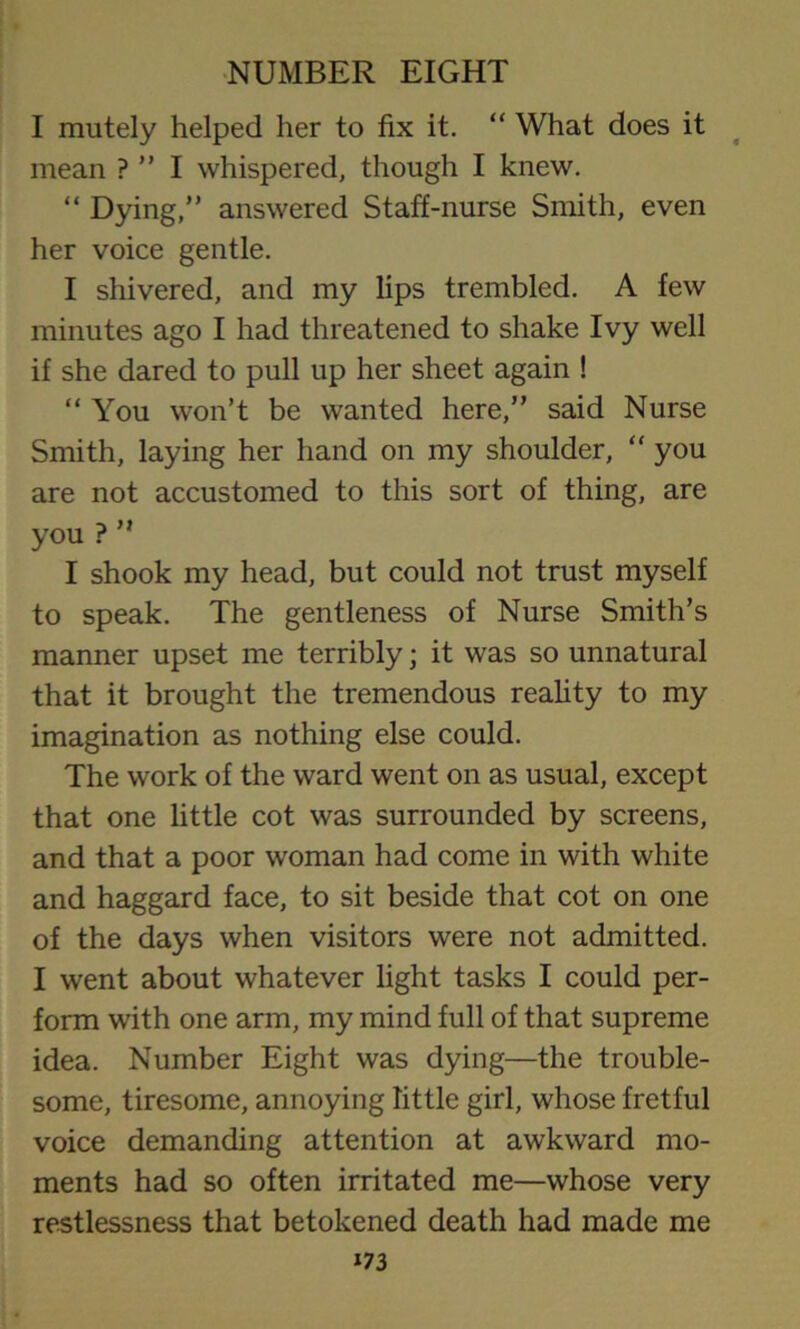 I mutely helped her to fix it. “ What does it mean ? ” I whispered, though I knew. “ Dying,” answered Staff-nurse Smith, even her voice gentle. I shivered, and my lips trembled. A few minutes ago I had threatened to shake Ivy well if she dared to pull up her sheet again ! “ You won’t be wanted here,” said Nurse Smith, laying her hand on my shoulder, “ you are not accustomed to this sort of thing, are you ? ” I shook my head, but could not trust myself to speak. The gentleness of Nurse Smith’s manner upset me terribly; it was so unnatural that it brought the tremendous reality to my imagination as nothing else could. The work of the ward went on as usual, except that one little cot was surrounded by screens, and that a poor woman had come in with white and haggard face, to sit beside that cot on one of the days when visitors were not admitted. I went about whatever light tasks I could per- form with one arm, my mind full of that supreme idea. Number Eight was dying—the trouble- some, tiresome, annoying little girl, whose fretful voice demanding attention at awkward mo- ments had so often irritated me—whose very restlessness that betokened death had made me