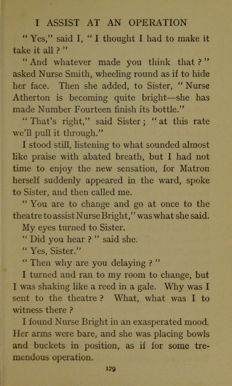 “ Yes,” said I, “ I thought I had to make it take it all ? ” “ And whatever made you think that ? ” asked Nurse Smith, wheeling round as if to hide her face. Then she added, to Sister, “ Nurse Atherton is becoming quite bright—she has made Number Fourteen finish its bottle.” “ That’s right,” said Sister; “ at this rate we’ll pull it through.” I stood still, listening to what sounded almost like praise with abated breath, but I had not time to enjoy the new sensation, for Matron herself suddenly appeared in the ward, spoke to Sister, and then called me. “You are to change and go at once to the theatre to assist Nurse Bright,” was what she said. My eyes turned to Sister. “ Did you hear ? ” said she. “ Yes, Sister.” “ Then why are you delaying ? ” I turned and ran to my room to change, but I was shaking like a reed in a gale. Why was I sent to the theatre ? What, what was I to witness there ? I found Nurse Bright in an exasperated mood. Her arms were bare, and she was placing bowls and buckets in position, as if for some tre- mendous operation.