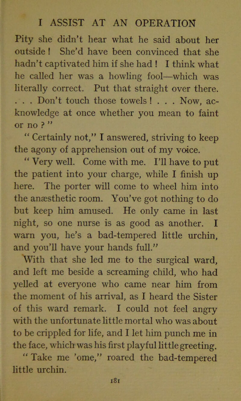 Pity she didn’t hear what he said about her outside ! She’d have been convinced that she hadn’t captivated him if she had ! I think what he called her was a howling fool—which was literally correct. Put that straight over there. . . . Don’t touch those towels ! . . . Now, ac- knowledge at once whether you mean to faint or no ? ” “ Certainly not,” I answered, striving to keep the agony of apprehension out of my voice. “ Very well. Come with me. I’ll have to put the patient into your charge, while I finish up here. The porter will come to wheel him into the anaesthetic room. You’ve got nothing to do but keep him amused. He only came in last night, so one nurse is as good as another. I warn you, he’s a bad-tempered little urchin, and you’ll have your hands full.” With that she led me to the surgical ward, and left me beside a screaming child, who had yelled at everyone who came near him from the moment of his arrival, as I heard the Sister of this ward remark. I could not feel angry with the unfortunate little mortal who was about to be crippled for life, and I let him punch me in the face, which was his first playful little greeting. “ Take me ’ome,” roared the bad-tempered little urchin.