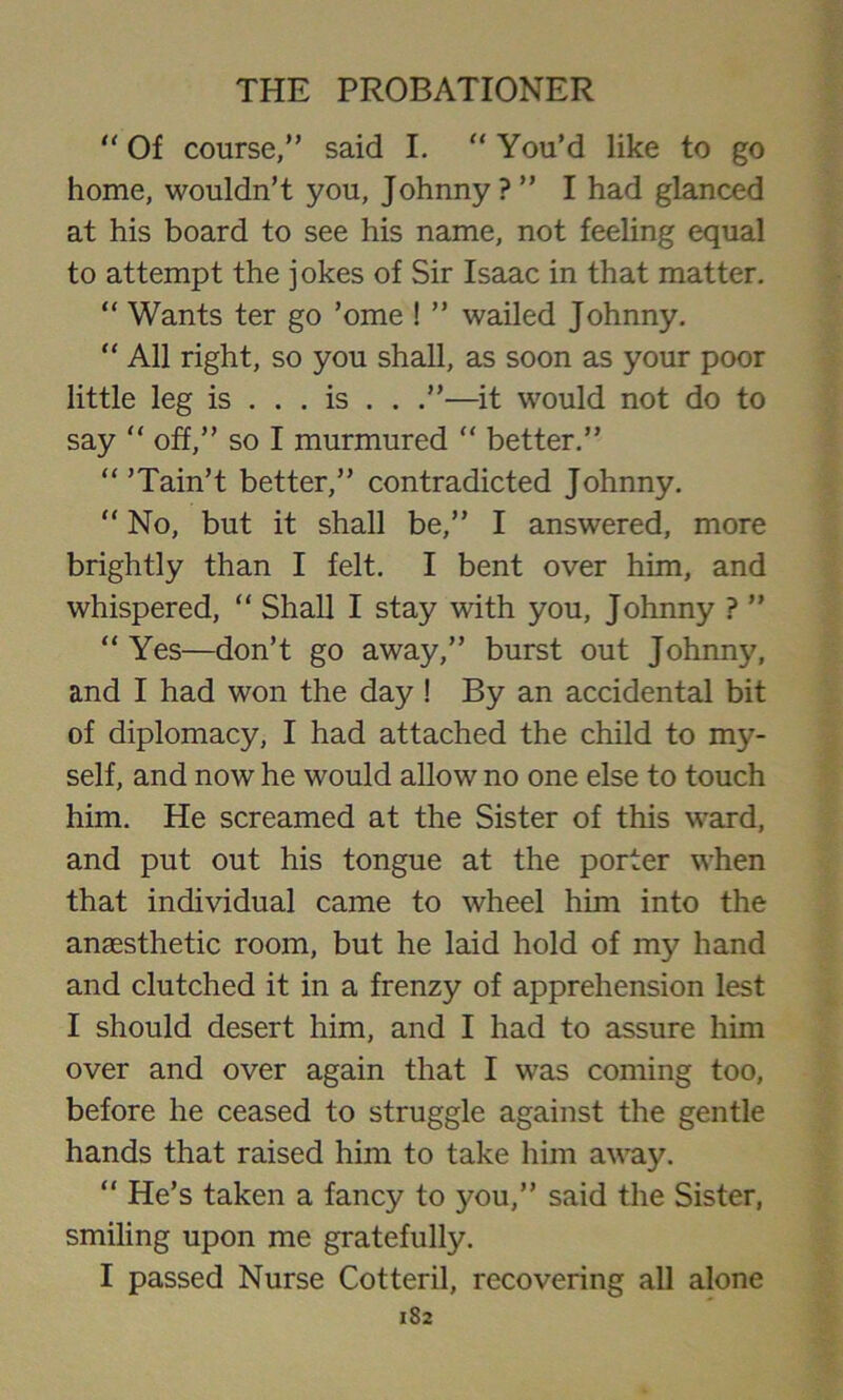 “ Of course,” said I. “ You’d like to go home, wouldn’t you, Johnny ? ” I had glanced at his board to see his name, not feeling equal to attempt the jokes of Sir Isaac in that matter. “ Wants ter go ’ome ! ” wailed Johnny. “ All right, so you shall, as soon as your poor little leg is ... is . . .”—it would not do to say “ off,” so I murmured “ better.” “ ’Tain’t better,” contradicted Johnny. “ No, but it shall be,” I answered, more brightly than I felt. I bent over him, and whispered, “ Shall I stay with you, Johnny ? ” “ Yes—don’t go away,” burst out Johnny, and I had won the day ! By an accidental bit of diplomacy, I had attached the child to nty- self, and now he would allow no one else to touch him. He screamed at the Sister of this ward, and put out his tongue at the porter when that individual came to wheel him into the anaesthetic room, but he laid hold of my hand and clutched it in a frenzy of apprehension lest I should desert him, and I had to assure him over and over again that I was coming too, before he ceased to struggle against the gentle hands that raised him to take him away. “ He’s taken a fancy to you,” said the Sister, smiling upon me gratefully. I passed Nurse Cotteril, recovering all alone