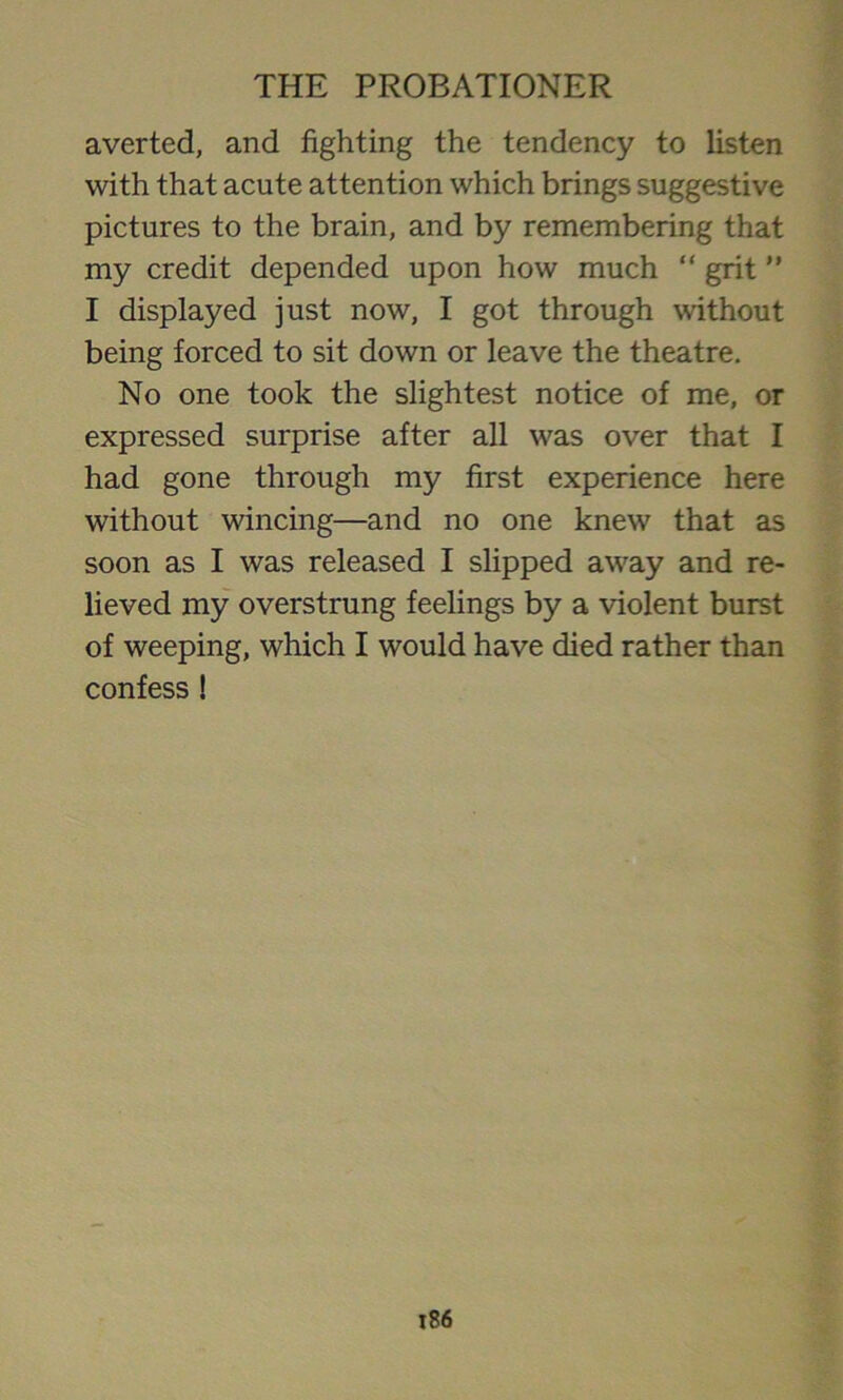 averted, and fighting the tendency to listen with that acute attention which brings suggestive pictures to the brain, and by remembering that my credit depended upon how much “ grit ” I displayed just now, I got through without being forced to sit down or leave the theatre. No one took the slightest notice of me, or expressed surprise after all was over that I had gone through my first experience here without wincing—and no one knew that as soon as I was released I slipped away and re- lieved my overstrung feelings by a violent burst of weeping, which I would have died rather than confess !