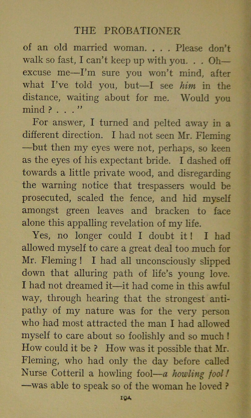 of an old married woman. . . . Please don’t walk so fast, I can’t keep up with you. . . Oh— excuse me—I’m sure you won’t mind, after what I’ve told you, but—I see him in the distance, waiting about for me. Would you mind ? . . . ” For answer, I turned and pelted away in a different direction. I had not seen Mr. Fleming —but then my eyes were not, perhaps, so keen as the eyes of his expectant bride. I dashed off towards a little private wood, and disregarding the warning notice that trespassers would be prosecuted, scaled the fence, and hid myself amongst green leaves and bracken to face alone this appalling revelation of my life. Yes, no longer could I doubt it! I had allowed myself to care a great deal too much for Mr. Fleming ! I had all unconsciously slipped down that alluring path of life’s young love. I had not dreamed it—it had come in this awful way, through hearing that the strongest anti- pathy of my nature was for the very person who had most attracted the man I had allowed myself to care about so foolishly and so much ! How could it be ? How was it possible that Mr. Fleming, who had only the day before called Nurse Cotteril a howling fool—a howling fool! —was able to speak so of the woman he loved ?