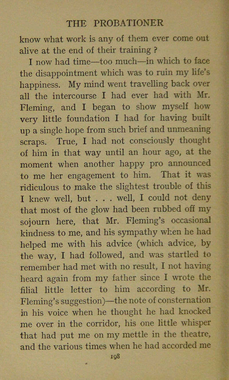 know what work is any of them ever come out alive at the end of their training ? I now had time—too much—in which to face the disappointment which was to ruin my life’s happiness. My mind went travelling back over all the intercourse I had ever had with Mr. Fleming, and I began to show myself how very little foundation I had for having built up a single hope from such brief and unmeaning scraps. True, I had not consciously thought of him in that way until an hour ago, at the moment when another happy pro announced to me her engagement to him. That it was ridiculous to make the slightest trouble of this I knew well, but . . . well, I could not deny that most of the glow had been rubbed off my sojourn here, that Mr. Fleming’s occasional kindness to me, and his sympathy when he had helped me with his advice (which advice, by the way, I had followed, and was startled to remember had met with no result, I not having heard again from my father since I wrote the filial little letter to him according to Mr. Fleming’s suggestion)—the note of consternation in his voice when he thought he had knocked me over in the corridor, his one little whisper that had put me on my mettle in the theatre, and the various times when he had accorded me