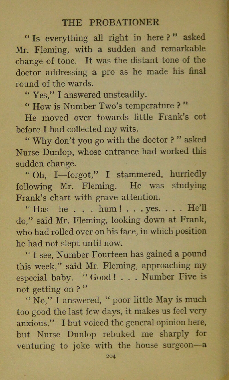 “ Is everything all right in here ? ” asked Mr. Fleming, with a sudden and remarkable change of tone. It was the distant tone of the doctor addressing a pro as he made his final round of the wards. “ Yes,” I answered unsteadily. “ How is Number Two’s temperature ? ” He moved over towards little Frank’s cot before I had collected my wits. “ Why don’t you go with the doctor ? ” asked Nurse Dunlop, whose entrance had worked this sudden change. “ Oh, I—forgot,” I stammered, hurriedly following Mr. Fleming. He was studying Frank’s chart with grave attention. “ Has he . . . hum ! . . . yes. . . . He’ll do,” said Mr. Fleming, looking down at Frank, who had rolled over on his face, in which position he had not slept until now. “ I see, Number Fourteen has gained a pound this week,” said Mr. Fleming, approaching my especial baby. “ Good ! . . . Number Five is not getting on ? ” “ No,” I answered, “ poor little May is much too good the last few days, it makes us feel very anxious.” I but voiced the general opinion here, but Nurse Dunlop rebuked me sharply for venturing to joke with the house surgeon—a