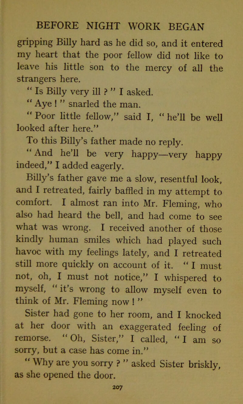 gripping Billy hard as he did so, and it entered my heart that the poor fellow did not like to leave his little son to the mercy of all the strangers here. “ Is Billy very ill ? ” I asked. “ Aye ! ” snarled the man.  Poor little fellow,” said I, “ he’ll be well looked after here.” To this Billy’s father made no reply. “ And he’ll be very happy—very happy indeed,” I added eagerly. Billy’s father gave me a slow, resentful look, and I retreated, fairly baffled in my attempt to comfort. I almost ran into Mr. Fleming, who also had heard the bell, and had come to see what was wrong. I received another of those kindly human smiles which had played such havoc with my feelings lately, and I retreated still more quickly on account of it. “ I must not, oh, I must not notice,” I whispered to myself, “ it’s wrong to allow myself even to think of Mr. Fleming now ! ” Sister had gone to her room, and I knocked at her door with an exaggerated feeling of remorse. “Oh, Sister,” I called, “I am so sorry, but a case has come in.” “ Why are you sorry ? ” asked Sister briskly, as she opened the door.