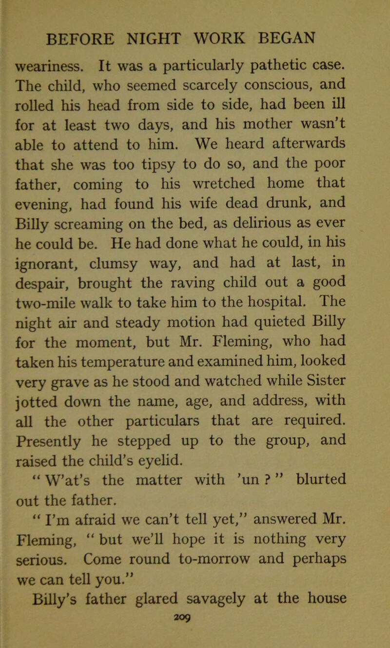 weariness. It was a particularly pathetic case. The child, who seemed scarcely conscious, and rolled his head from side to side, had been ill for at least two days, and his mother wasn’t able to attend to him. We heard afterwards that she was too tipsy to do so, and the poor father, coming to his wretched home that evening, had found his wife dead drunk, and Billy screaming on the bed, as delirious as ever he could be. He had done what he could, in his ignorant, clumsy way, and had at last, in despair, brought the raving child out a good two-mile walk to take him to the hospital. The night air and steady motion had quieted Billy for the moment, but Mr. Fleming, who had taken his temperature and examined him, looked very grave as he stood and watched while Sister jotted down the name, age, and address, with all the other particulars that are required. Presently he stepped up to the group, and raised the child’s eyelid. “ W’at’s the matter with ’un ? ” blurted out the father. “ I’m afraid we can’t tell yet,” answered Mr. Fleming, “ but we’ll hope it is nothing very serious. Come round to-morrow and perhaps we can tell you.” Billy’s father glared savagely at the house