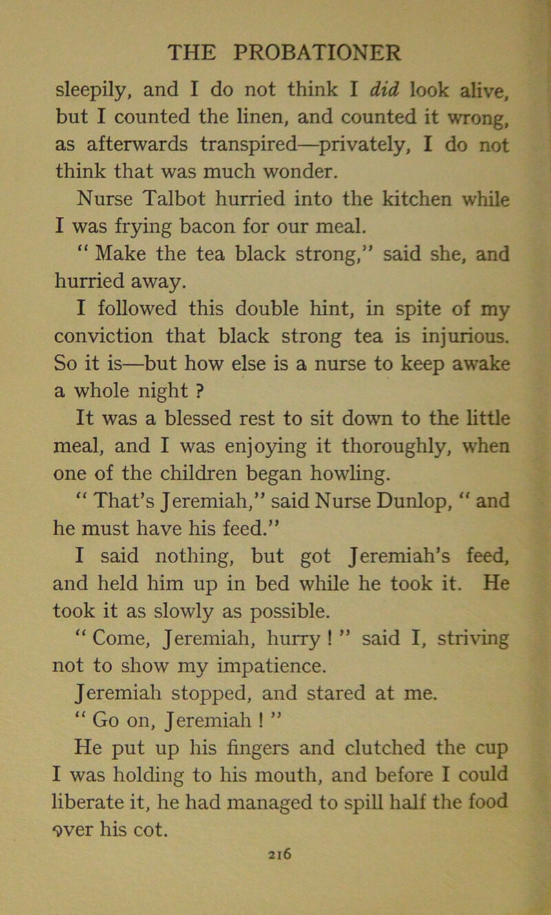 sleepily, and I do not think I did look alive, but I counted the linen, and counted it wrong, as afterwards transpired—privately, I do not think that was much wonder. Nurse Talbot hurried into the kitchen while I was frying bacon for our meal. “ Make the tea black strong,” said she, and hurried away. I followed this double hint, in spite of my conviction that black strong tea is injurious. So it is—but how else is a nurse to keep awake a whole night ? It was a blessed rest to sit down to the little meal, and I was enjoying it thoroughly, when one of the children began howling. “ That’s Jeremiah,” said Nurse Dunlop, “ and he must have his feed.” I said nothing, but got Jeremiah’s feed, and held him up in bed while he took it. He took it as slowly as possible. “Come, Jeremiah, hurry!” said I, striving not to show my impatience. Jeremiah stopped, and stared at me. “ Go on, Jeremiah ! ” He put up his fingers and clutched the cup I was holding to his mouth, and before I could liberate it, he had managed to spill half the food over his cot.