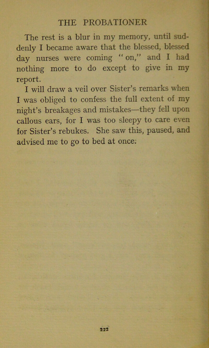 The rest is a blur in my memory, until sud- denly I became aware that the blessed, blessed day nurses were coming “ on,” and I had nothing more to do except to give in my report. I will draw a veil over Sister’s remarks when I was obliged to confess the full extent of my night’s breakages and mistakes—they fell upon callous ears, for I was too sleepy to care even for Sister’s rebukes. She saw this, paused, and advised me to go to bed at once.