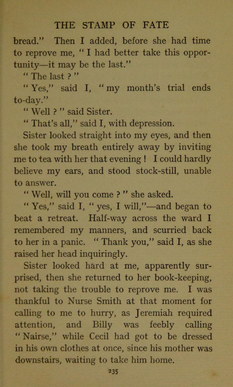 bread.” Then I added, before she had time to reprove me, “ I had better take this oppor- tunity—it may be the last.” “ The last ? ” “ Yes,” said I, “ my month’s trial ends to-day.” “ Well ? ” said Sister. “ That’s all,” said I, with depression. Sister looked straight into my eyes, and then she took my breath entirely away by inviting me to tea with her that evening ! I could hardly believe my ears, and stood stock-still, unable to answer. “ Well, will you come ? ” she asked. “ Yes,” said I, “ yes, I will,”—and began to beat a retreat. Half-way across the ward I remembered my manners, and scurried back to her in a panic. “ Thank you,” said I, as she raised her head inquiringly. Sister looked hard at me, apparently sur- prised, then she returned to her book-keeping, not taking the trouble to reprove me. I was thankful to Nurse Smith at that moment for calling to me to hurry, as Jeremiah required attention, and Billy was feebly calling “ Nairse,” while Cecil had got to be dressed in his own clothes at once, since his mother was downstairs, waiting to take him home.