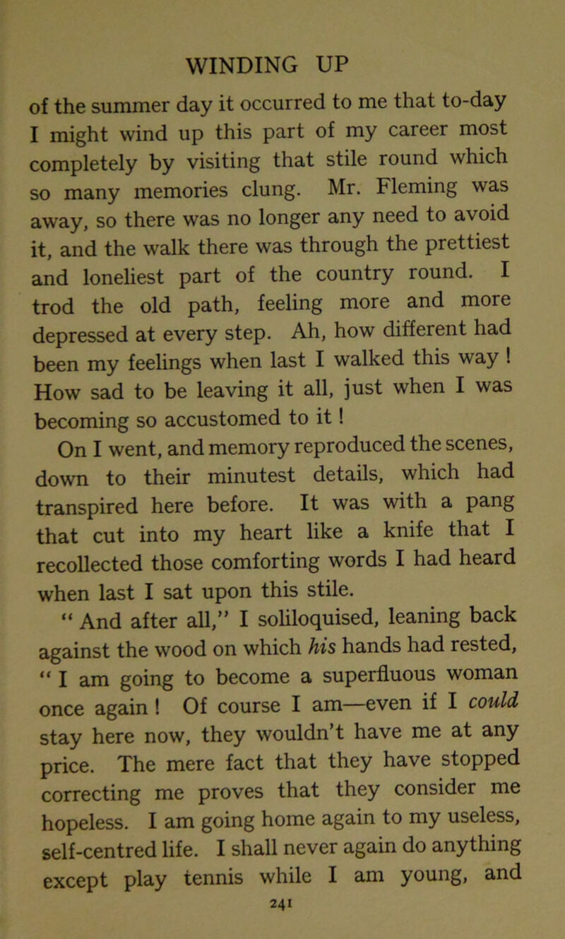 of the summer day it occurred to me that to-day I might wind up this part of my career most completely by visiting that stile round which so many memories clung. Mr. Fleming was away, so there was no longer any need to avoid it, and the walk there was through the prettiest and loneliest part of the country round. I trod the old path, feeling more and more depressed at every step. Ah, how different had been my feelings when last I walked this way ! How sad to be leaving it all, just when I was becoming so accustomed to it! On I went, and memory reproduced the scenes, down to their minutest details, which had transpired here before. It was with a pang that cut into my heart like a knife that I recollected those comforting words I had heard when last I sat upon this stile. “ And after all,” I soliloquised, leaning back against the wood on which his hands had rested, »I am going to become a superfluous woman once again ! Of course I am—even if I could stay here now, they wouldn’t have me at any price. The mere fact that they have stopped correcting me proves that they consider me hopeless. I am going home again to my useless, self-centred life. I shall never again do anything except play tennis while I am young, and