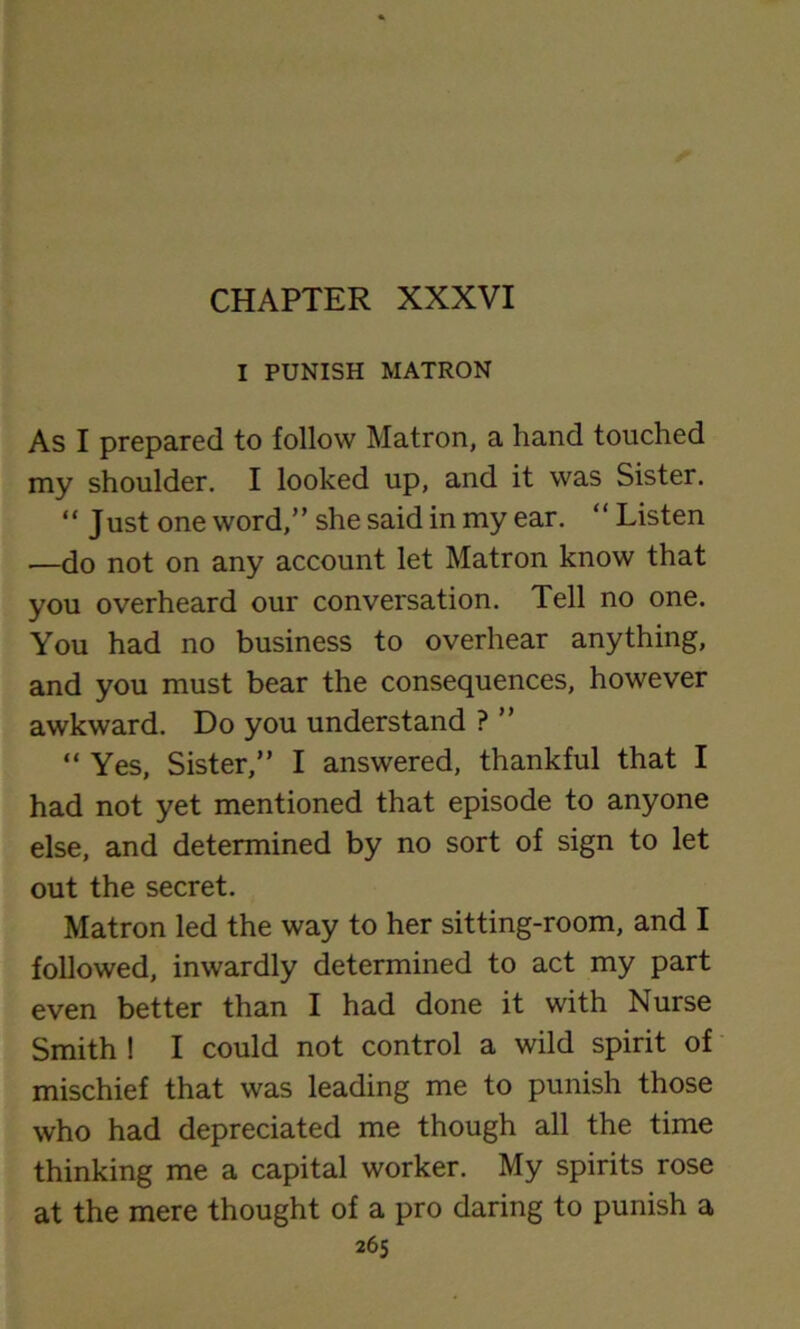 CHAPTER XXXVI I PUNISH MATRON As I prepared to follow Matron, a hand touched my shoulder. I looked up, and it was Sister. “ Just one word,” she said in my ear. “ Listen —do not on any account let Matron know that you overheard our conversation. Tell no one. You had no business to overhear anything, and you must bear the consequences, however awkward. Do you understand ? ” “ Yes, Sister,” I answered, thankful that I had not yet mentioned that episode to anyone else, and determined by no sort of sign to let out the secret. Matron led the way to her sitting-room, and I followed, inwardly determined to act my part even better than I had done it with Nurse Smith ! I could not control a wild spirit of mischief that was leading me to punish those who had depreciated me though all the time thinking me a capital worker. My spirits rose at the mere thought of a pro daring to punish a