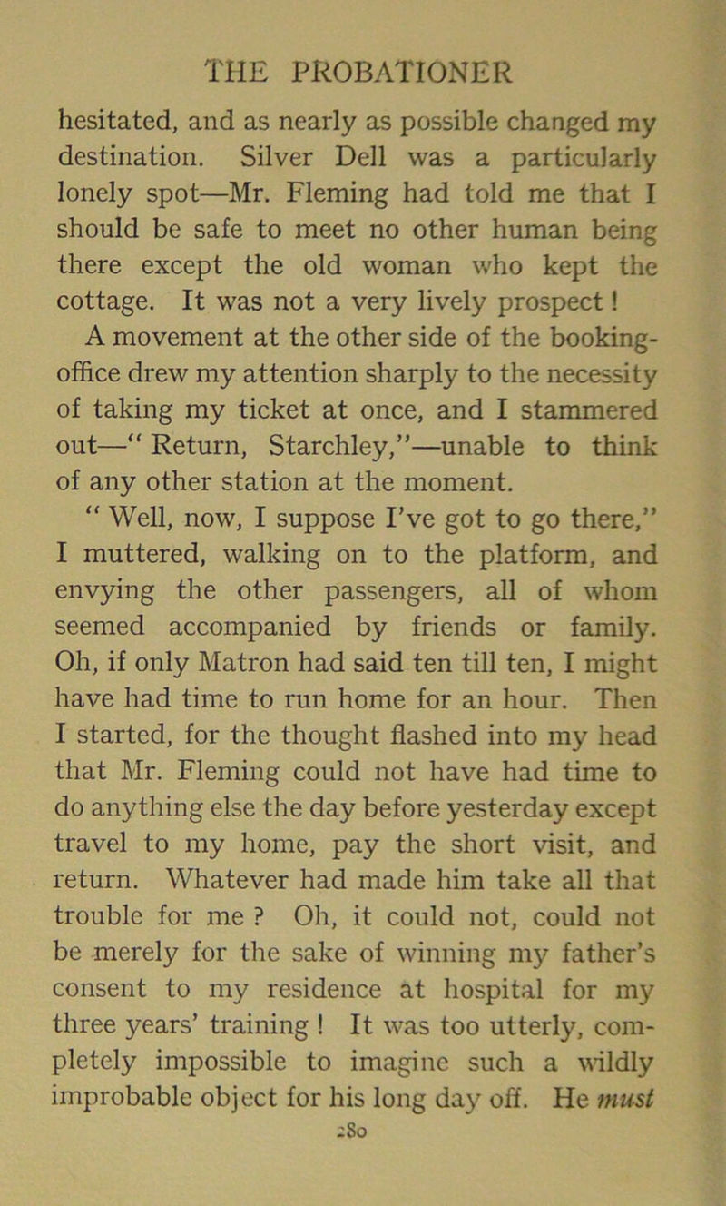 hesitated, and as nearly as possible changed my destination. Silver Dell was a particularly lonely spot—Mr. Fleming had told me that I should be safe to meet no other human being there except the old woman who kept the cottage. It was not a very lively prospect! A movement at the other side of the booking- office drew my attention sharply to the necessity of taking my ticket at once, and I stammered out—“ Return, Starchley,”—unable to think of any other station at the moment. “ Well, now, I suppose I’ve got to go there,” I muttered, walking on to the platform, and envying the other passengers, all of whom seemed accompanied by friends or family. Oh, if only Matron had said ten till ten, I might have had time to run home for an hour. Then I started, for the thought flashed into my head that Mr. Fleming could not have had time to do anything else the day before yesterday except travel to my home, pay the short visit, and return. Whatever had made him take all that trouble for me ? Oh, it could not, could not be merely for the sake of winning my father’s consent to my residence at hospital for my three years’ training ! It was too utterly, com- pletely impossible to imagine such a wildly improbable object for his long day off. He must ;So