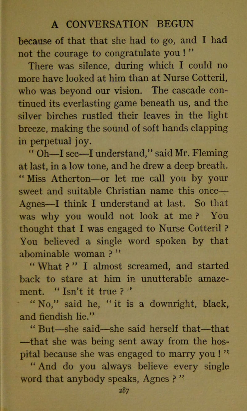 because of that that she had to go, and I had not the courage to congratulate you ! ” There was silence, during which I could no more have looked at him than at Nurse Cotteril, who was beyond our vision. The cascade con- tinued its everlasting game beneath us, and the silver birches rustled their leaves in the light breeze, making the sound of soft hands clapping in perpetual joy. “ Oh—I see—I understand,” said Mr. Fleming at last, in a low tone, and he drew a deep breath. “ Miss Atherton—or let me call you by your sweet and suitable Christian name this once— Agnes—I think I understand at last. So that was why you would not look at me ? You thought that I was engaged to Nurse Cotteril ? You believed a single word spoken by that abominable woman ? ” “ What ? ” I almost screamed, and started back to stare at him in unutterable amaze- ment. “ Isn’t it true ? ’ “ No,” said he, “ it is a downright, black, and fiendish lie.” “ But—she said—she said herself that—that —that she was being sent away from the hos- pital because she was engaged to marry you ! ” “ And do you always believe every single word that anybody speaks, Agnes ? ”