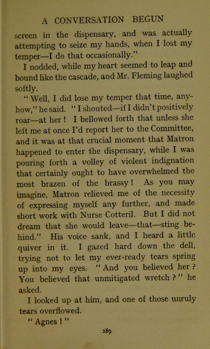 screen in the dispensary, and was actually attempting to seize my hands, when I lost my temper—I do that occasionally.” I nodded, while my heart seemed to leap and bound like the cascade, and Mr. Fleming laughed softly. “ Well, I did lose my temper that time, any- how,” he said. “ I shouted—if I didn’t positively roar—at her ! I bellowed forth that unless she left me at once I’d report her to the Committee, and it was at that crucial moment that Matron happened to enter the dispensary, while I was pouring forth a volley of violent indignation that certainly ought to have overwhelmed the most biazen of the brassy! As you may imagine, Matron relieved me of the necessity of expressing myself any further, and made short work with Nurse Cotteril. But I did not dream that she would leave—that—sting be- hind.” His voice sank, and I heard a little quiver in it. I gazed hard down the dell, trying not to let my ever-ready tears spring up into my eyes. “ And you believed her ? You believed that unmitigated wretch ? ” he asked. I looked up at him, and one of those unruly tears overflowed. “ Agnes ! ”