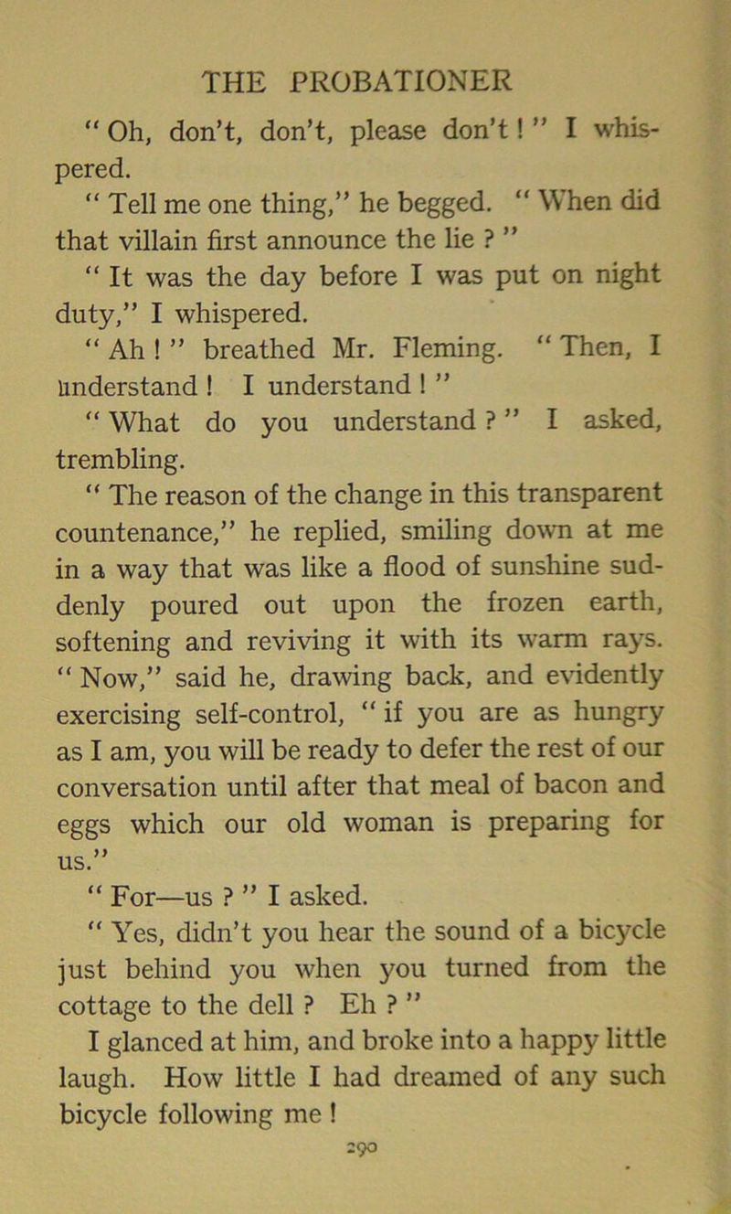 “ Oh, don’t, don’t, please don’t! ” I whis- pered. “ Tell me one thing,” he begged. “ When did that villain first announce the lie ? “ It was the day before I was put on night duty,” I whispered. “ Ah ! ” breathed Mr. Fleming. “ Then, I understand ! I understand ! ” “ What do you understand ? ” I asked, trembling. “ The reason of the change in this transparent countenance,” he replied, smiling down at me in a way that was like a flood of sunshine sud- denly poured out upon the frozen earth, softening and reviving it with its warm rays. “ Now,” said he, drawing back, and evidently exercising self-control, “ if you are as hungry as I am, you will be ready to defer the rest of our conversation until after that meal of bacon and eggs which our old woman is preparing for us.” “ For—us ? ” I asked. “ Yes, didn’t you hear the sound of a bicycle just behind you when you turned from the cottage to the dell ? Eh ? ” I glanced at him, and broke into a happy little laugh. How little I had dreamed of any such bicycle following me !