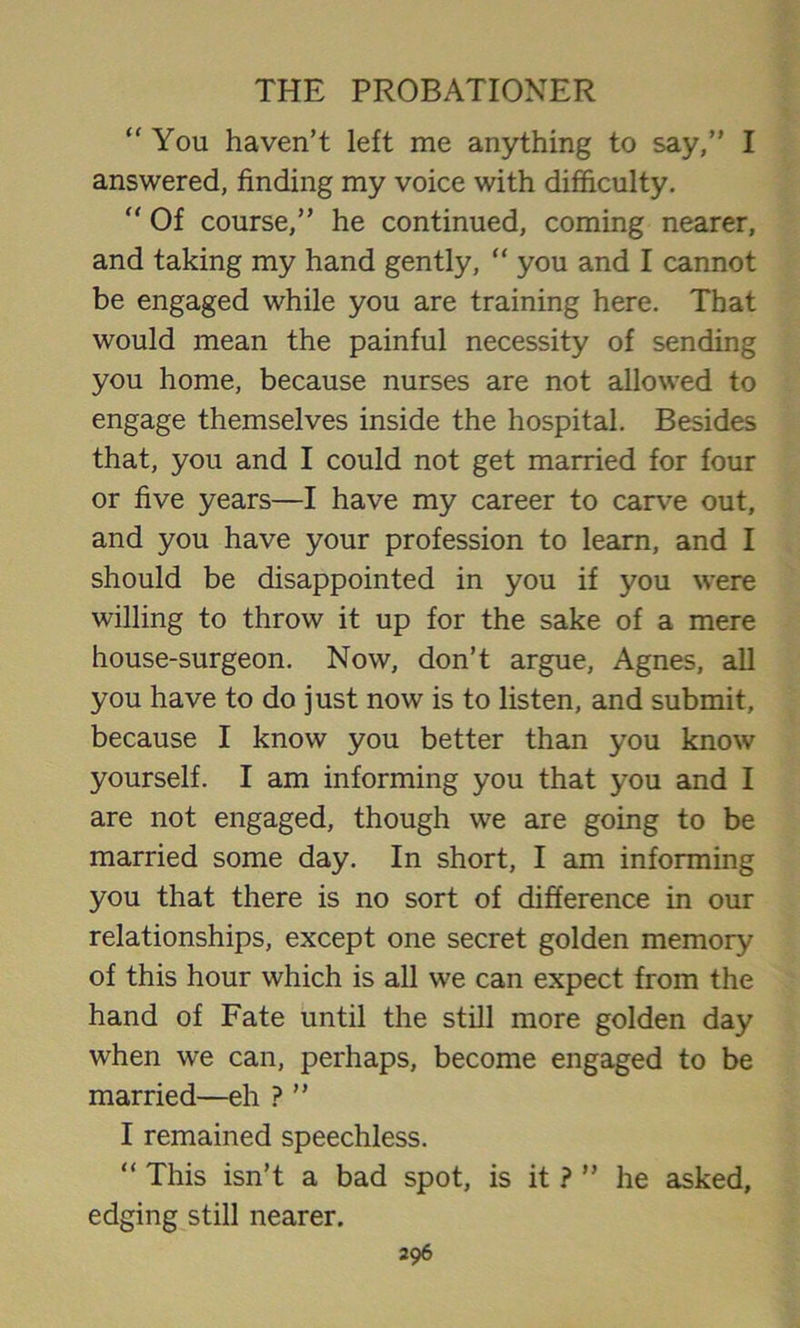 “ You haven’t left me anything to say,” I answered, finding my voice with difficulty. “ Of course,” he continued, coming nearer, and taking my hand gently, “ you and I cannot be engaged while you are training here. That would mean the painful necessity of sending you home, because nurses are not allowed to engage themselves inside the hospital. Besides that, you and I could not get married for four or five years—I have my career to carve out, and you have your profession to learn, and I should be disappointed in you if you were willing to throw it up for the sake of a mere house-surgeon. Now, don’t argue, Agnes, all you have to do just now is to listen, and submit, because I know you better than you know yourself. I am informing you that you and I are not engaged, though we are going to be married some day. In short, I am informing you that there is no sort of difference in our relationships, except one secret golden memory of this hour which is all we can expect from the hand of Fate until the still more golden day when we can, perhaps, become engaged to be married—eh ? ” I remained speechless. “ This isn’t a bad spot, is it ? ” he asked, edging still nearer.