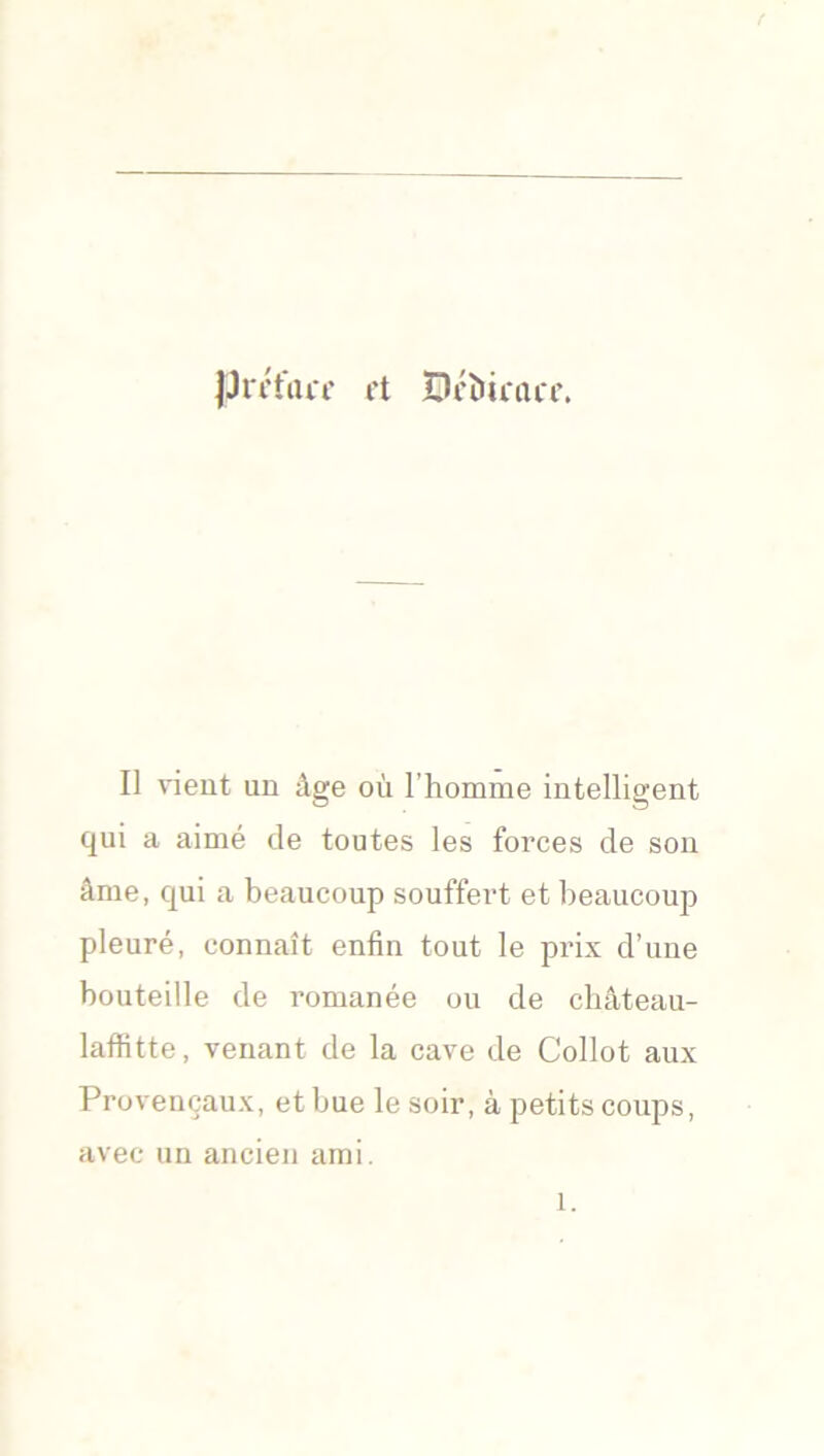 JJrctmc rt Dcîuau'r. Il vient un âge où l’homme intelligent qui a aimé de toutes les forces de son âme, qui a beaucoup souffert et beaucoup pleuré, connaît enfin tout le prix d’une bouteille de romanée ou de château- laffitte, venant de la cave de Collot aux Provençaux, et bue le soir, à petits coups, avec un ancien ami.