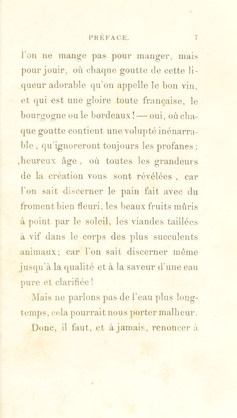 l’on ne mange pas pour manger, mais pour jouir, où chaque goutte de cette li- queur adorable qu’on appelle le bon vin, et qui est une gloire toute française, le bourgogne ou le bordeaux ! — oui, où cha- que goutte contient une volupté inénarra- ble , qu’ignoreront toujours les profanes ; .heureux âge , où toutes les grandeurs de la création vous sont révélées , car l’on sait discerner le pain fait avec du froment bien fleuri, les beaux fruits mûris à point par le soleil, les viandes taillées à vif dans le corps des plus succulents animaux; car l’on sait discerner même jusqu’à la qualité et à la saveur d’une eau pure et clarifiée ! ûlais ne parlons pas de l’eau plus long- temps, cela pourrait nous porter malheur. Donc, il faut, et à jamais, renoncera