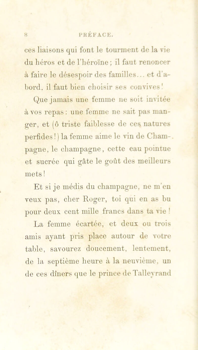 H l'KEFACK. ces liaisons qui font le tourment de la vie du héros et de l’héroïne; il faut renoncer à faire le désespoir des familles... et d’a- bord. il faut bien choisir ses convives' Que jamais une femme ne soit invitée à vos repas : une femme ne sait pas man- ger, et (ô triste faiblesse de ces natures perfides ! ) la femme aime le vin de Cham- pagne, le champagne, cette eau pointue et sucrée qui gâte le goût des meilleurs mets ! Et si je médis du champagne, ne m’en veux pas, cher Roger, toi qui en as bu pour deux cent mille francs dans ta vie La femme écartée, et deux ou trois amis ayant pris place autour de votre table, savourez doucement, lentement, de la septième heure à la neuvième, un de ces dîners que le prince deTalleyrand
