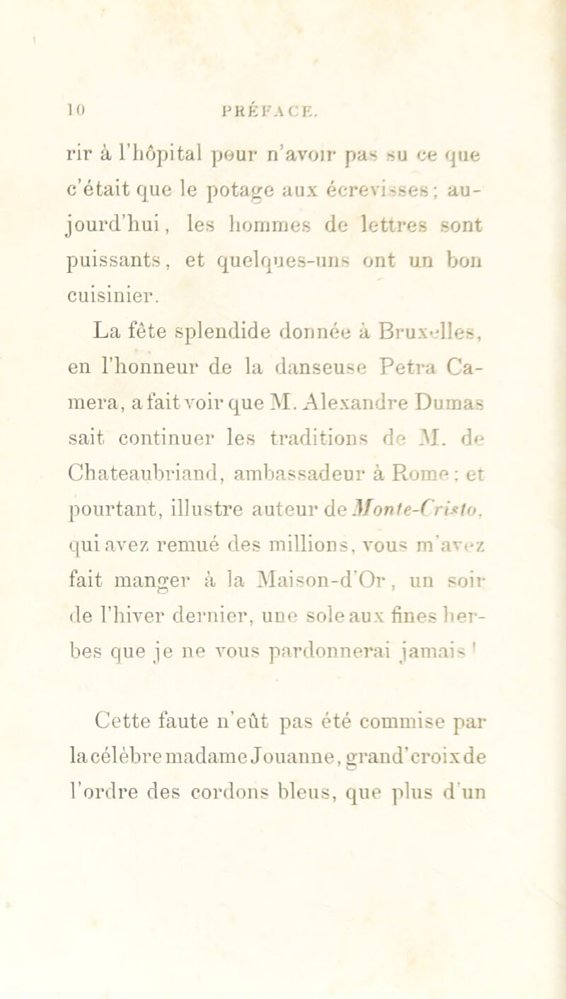 rir à l’hôpital pour n’avoir pas su ce que c’était que le potage aux écrevisses ; au- jourd’hui, les hommes de lettres sont puissants, et quelques-uns ont un bon cuisinier. La fête splendide donnée à Bruxelles, en l’honneur de la danseuse Petra Ca- méra, a fait voir que M. Alexandre Dumas sait continuer les traditions de 31. de Chateaubriand, ambassadeur à Piome; et pourtant, illustre auteur de Monte-Cristo. qui avez remué des millions, vous m'avez fait manger à la 31aison-d'Or, un soli- de l’hiver dernier, une sole aux fines her- bes que je ne vous pardonnerai jamais ! Cette faute n’eût pas été commise par la célèbre madame Jouanne, grand'croix de l’ordre des cordons bleus, que plus d'un