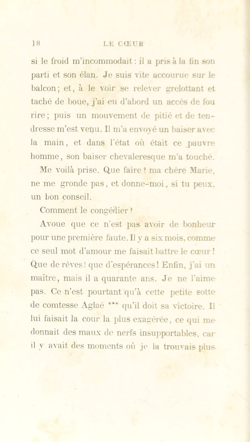 si le froid m’incommodait : il a pris à la fin son parti et son élan. Je suis vite accourue sur le balcon; et, à le voir se relever grelottant et taclié de boue, j’ai eu d’abord un accès de fou rire ; puis un mouvement de pitié et de ten- dresse m’est venu. Il m’a envoyé un baiser avec la main, et dans l'état où était ce pauvre homme, son baiser chevaleresque m’a touché. Me voilà prise. Que faire ? ma chère Marie, ne me gronde pas, et donne-moi, si tu peux, un bon conseil. Comment le congédier ! Avoue que ce n'est pas avoir de bonheur pour une première faute. Il y a six mois, comme ce seul mot d’amour me faisait battre le cœur ! Que de rêves! que d'espérances! Enfin, j'ai un maître, mais il a quarante ans. Je ne l'aime pas. Ce n’est pourtant qu’à cette petite sotte de comtesse Aglaé *** qu’il doit sa victoire. Il lui faisait la cour la plus exagérée, ce qui me donnait des maux de nerfs insupportables, car il y avait des moments où je la trouvais plus