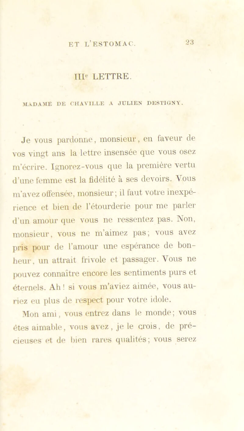 IIIe LETTRE. MADAME DE OHAV1I.LE A JULIEN DESTIGNY. Je vous pardonne, monsieur, en faveur de vos vingt ans la lettre insensée que vous osez m’écrire. Ignorez-vous que la première vertu d’une femme est la fidélité à ses devoirs. Vous m’avez offensée, monsieur; il faut votre inexpé- rience et bien de l’étourderie pour me parler d’un amour que vous ne ressentez pas. Non, monsieur, vous ne m'aimez pas; vous avez pris pour de l’amour ime espérance de bon- heur. un attrait frivole et passager. Vous ne pouvez connaître encore les sentiments purs et éternels. Ah ! si vous m’aviez aimée, vous au- riez eu plus de respect pour votre idole. Mon ami, vous entrez dans le monde ; vous êtes aimable, vous avez , je le crois, de pré- cieuses et de bien rares qualités ; vous serez
