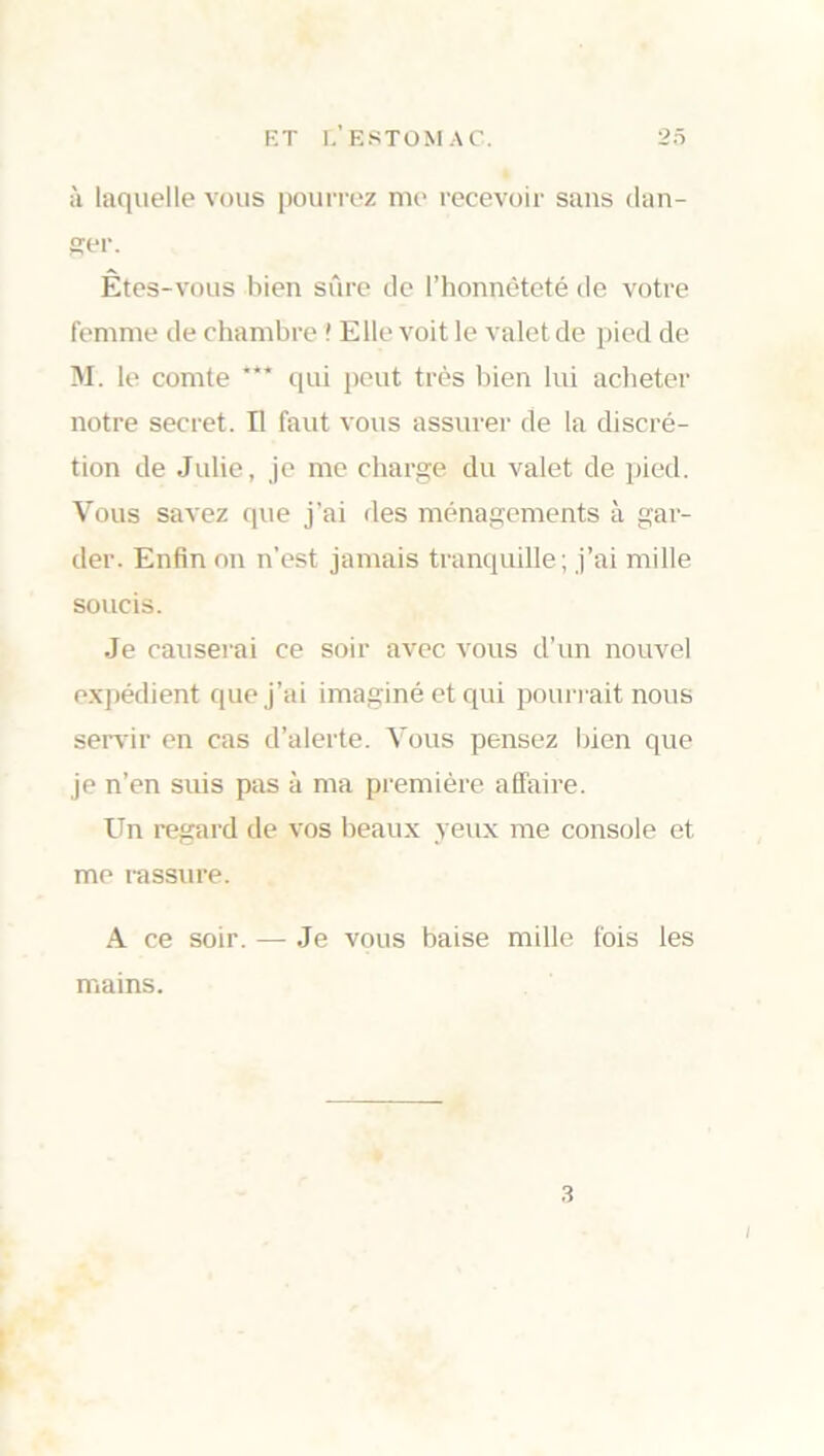 à laquelle vous pourrez me recevoir sans dan- ser. Êtes-vous bien sûre de l’honnêteté de votre femme de chambre ' Elle voit le valet de pied de M. le comte qui peut très bien lui acheter notre secret. Il faut vous assurer de la discré- tion de Julie, je me charge du valet de pied. Vous savez que j’ai des ménagements à gar- der. Enfin on n'est jamais tranquille; j’ai mille soucis. Je causerai ce soir avec vous d’un nouvel expédient que j’ai imaginé et qui pourrait nous servir en cas d’alerte. Vous pensez bien que je n’en suis pas à ma première affaire. Un regard de vos beaux veux me console et me rassure. A ce soir. — Je vous baise mille fois les mains. 3 i