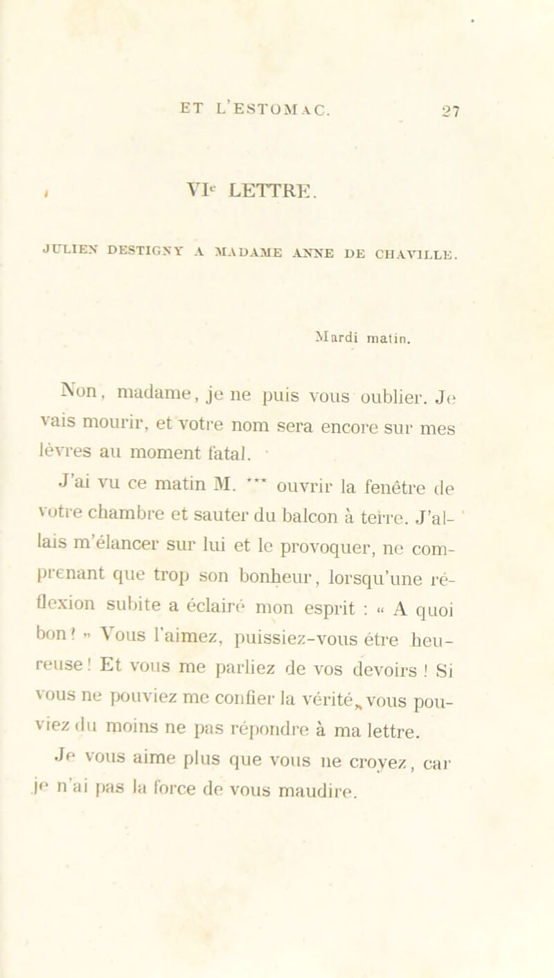 , VIe LETTRE. JULIEN DESTIGNY A MADAME ANNE DE CHAV1LLE. Mardi matin. Non, madame, je ne puis vous oublier. Je vais mourir, et votre nom sera encore sur mes lèvres au moment fatal. J’ai vu ce matin M. ouvrir la fenêtre de votre chambre et sauter du balcon à terre. J’al- lais m’élancer sur lui et le provoquer, ne com- prenant que trop son bonheur, lorsqu’une ré- flexion subite a éclairé mon esprit : “ A quoi bon'-. Vous l’aimez, puissiez-vous être heu- reuse! Et vous me parliez de vos devoirs ! Si vous ne pouviez me confier la vérité* vous pou- viez <lu moins ne pas répondre à ma lettre. Je vous aime plus que vous ne croyez, car je n ai pas la force de vous maudire.