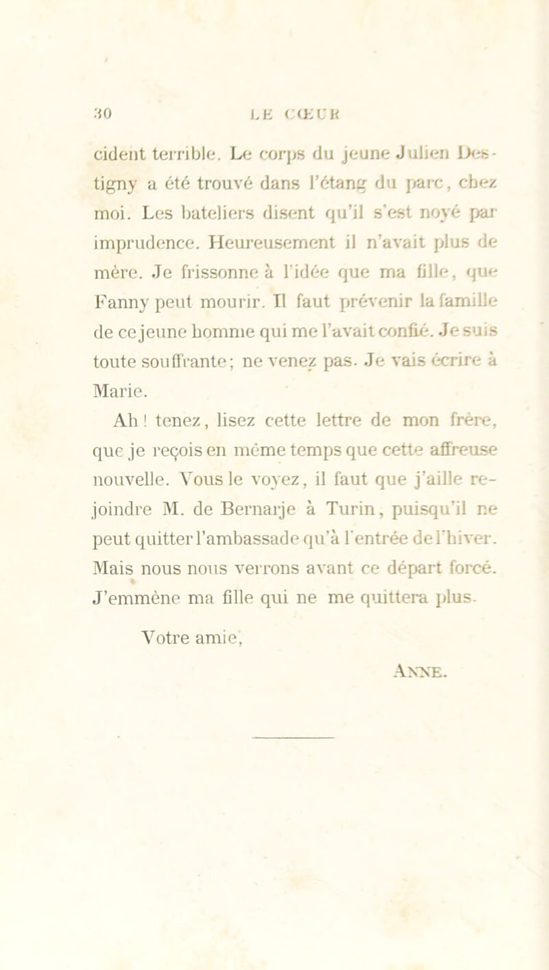 so i.E CŒCK cident terrible. Le corps du jeune Julien 1><- tigny a été trouvé dans l’étang du parc, chez moi. Les bateliers disent qu’il s'est noyé par imprudence. Heureusement il n’avait plus de mère. Je frissonne à l'idée que ma fille, que Fanny peut mourir. Il faut prévenir la famille de ce jeune homme qui me l’avait confié. Je suis toute souffrante; ne venez pas. Je vais écrire à Marie. Ah ! tenez, lisez cette lettre de mon frère, que je reçois en même temps que cette affreuse nouvelle. Tous le voyez, il faut que j’aille re- joindre M. de Bernarje à Turin, puisqu’il ne peut quitter l’ambassade qu’à l'entrée de l’hiver. Mais nous nous verrons avant ce départ forcé. J’emmène ma fille qui ne me quittera plus. Votre amie, Anne.