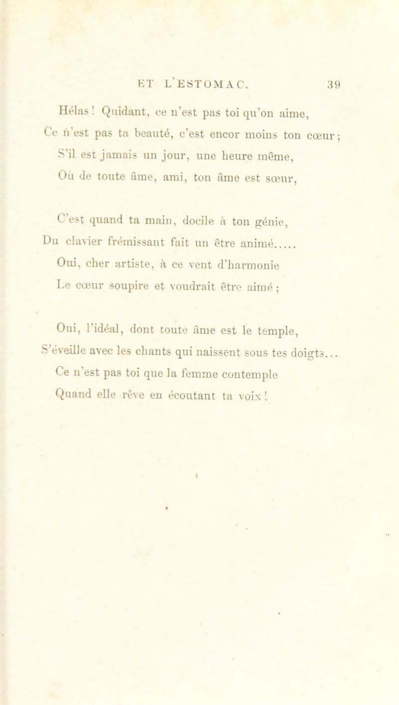 Hélas! Quidam, ce n’est pas toi qu’on aime, Ce n est pas ta beauté, c’est encor moins ton cœur ; S’il est jamais un jour, une heure même, Où do toute âme, ami, ton âme est sœur, C est quand ta main, docile à ton génie, Du clavier frémissant fait un être animé Oui, cher artiste, à ce vent d'harmonie Le cœur soupire et voudrait être aimé ; Oui, l’idéal, dont toute âme est le temple, S’éveille avec les chants qui naissent sous tes doigts... Ce n’est pas toi que la femme contemple Quand elle rêve en écoutant ta voix !