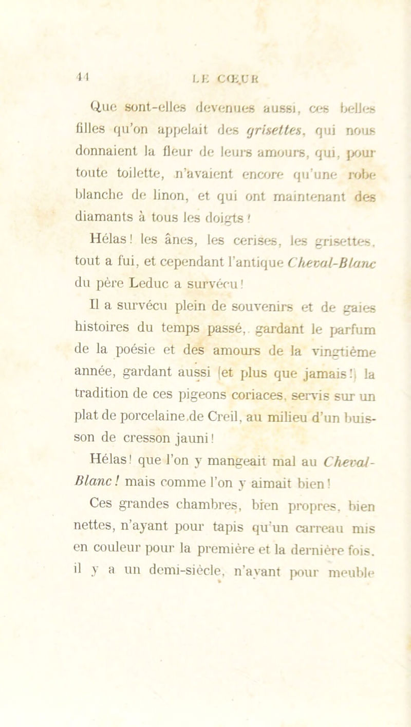 11 LE C<E.UH Que sont-elles devenues aussi, ces belles filles qu’on appelait des gri&ettes, qui nous donnaient la fleur de leurs amours, qui, pour toute toilette, n’avaient encore qu’une robe blanche de linon, et qui ont maintenant des diamants à tous les doigts ' Hélas! les ânes, les cerises, les grisettes, tout a fui, et cependant l’antique Cheval-Blanc du père Leduc a survécu ! Il a survécu plein de souvenirs et de gaies histoires du temps passé, gardant le parfum de la poésie et des amours de la vingtième année, gardant aussi (et plus que jamais! la tradition de ces pigeons coriaces, servis sur un plat de porcelaine.de Creil, au milieu d’un buis- son de cresson jauni ! Hélas1 que l’on y mangeait mal au ChevaJ- Blanc ! mais comme l’on y aimait bien ! Ces grandes chambres, bien propres, bien nettes, n’ayant pour tapis qu’un carreau mis en couleur pour la première et la dernière fois, il y a un demi-siècle, n’ayant pour meuble