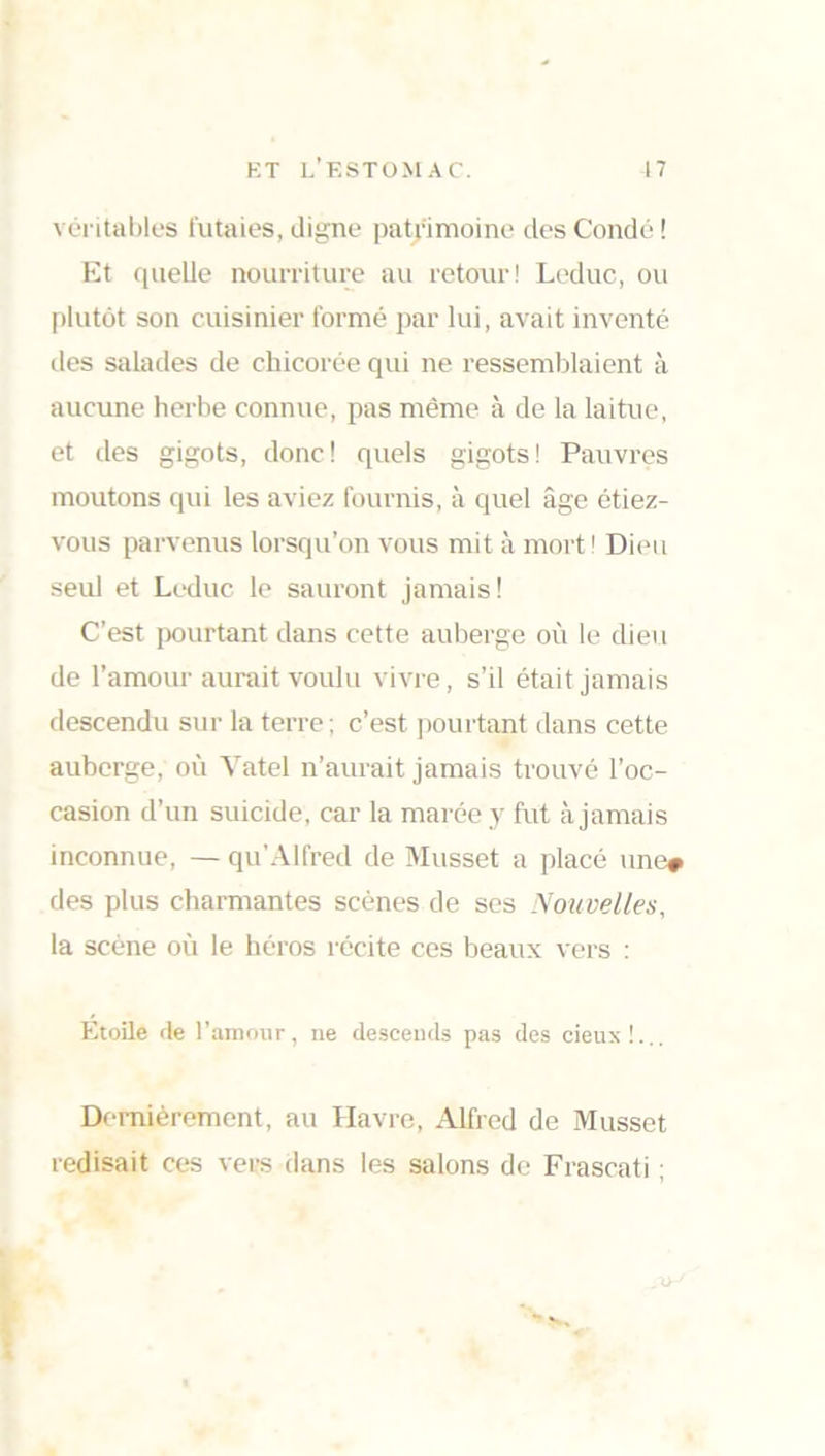 véritables futaies, digne patrimoine des Condé ! Et quelle nourriture au retour! Leduc, ou plutôt son cuisinier formé par lui, avait inventé des salades de chicorée qui ne ressemblaient à aucune herbe connue, pas même à de la laitue, et des gigots, donc! quels gigots! Pauvres moutons qui les aviez fournis, à quel âge étiez- vous parvenus lorsqu’on vous mit à mort! Dieu seul et Leduc le sauront jamais! C’est pourtant dans cette auberge où le dieu de l’amour aurait voulu vivre, s’il était jamais descendu sur la terre; c’est pourtant dans cette auberge, où Vatel n’aurait jamais trouvé l’oc- casion d’un suicide, car la marée y fut à jamais inconnue, — qu’Alfred de Musset a placé une# des plus charmantes scènes de ses Nouvelles, la scène où le héros récite ces beaux vers : Etoile de l’amour, ne descends pas des cieux!... Dernièrement, au Havre, Alfred de Musset redisait ces vers dans les salons de Frascati ;