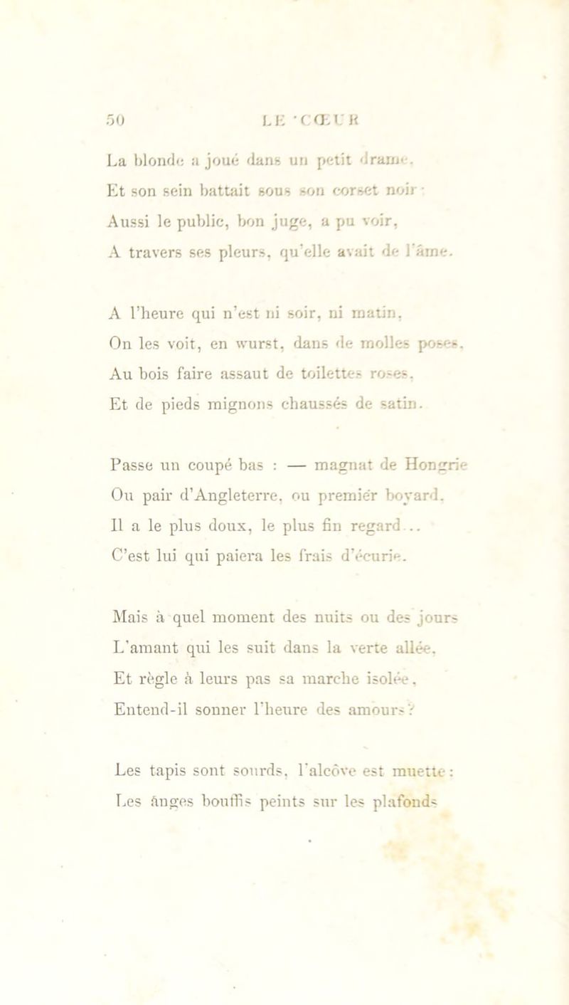La blonde a joué dans un petit draine. Et son sein battait sous son corset noir Aussi le publie, bon juge, a pu voir, A travers ses pleurs, qu’elle avait de l ame. A l’heure qui n’est ni soir, ni matin, On les voit, en wurst, dans de molles poses. Au bois faire assaut de toilettes roses. Et de pieds mignons chaussés de satin. Passe un coupé bas : — magnat de Hongrie Ou pair d’Angleterre, ou premier boyard. 11 a le plus doux, le plus fin regard .. C’est lui qui paiera les frais d'écurie. Mais à quel moment des nuits ou des jours L’amant qui les suit dans la verte allée. Et règle à leurs pas sa marche isolée. Entend-il sonner l’heure des amour- 'i Les tapis sont sourds, l’alcôve est muette: Les Anges bouffis peints sur les plafond-