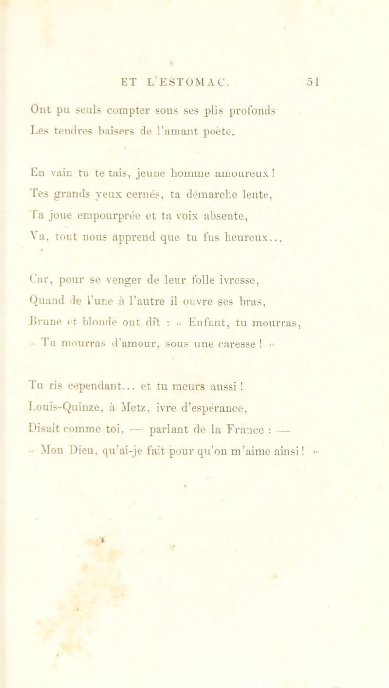 Ont pu seuls compter sous ses plis profonds Les tendres baisers de l’amant poète. En vain tu te tais, jeune homme amoureux ! Tes grands yeux cernés, ta démarche lente, Ta joue empourprée et ta voix absente, Na, tout nous apprend que tu fus heureux... Car, pour se venger de leur folle ivresse, Quand de l'une à l’autre il ouvre ses bras, Brune et blonde ont dit : .. Enfant, tu mourras, • Tu mourras d’amour, sous une caresse! » Tu ris cependant... et tu meurs aussi ! Louis-Quinze, à Metz, ivre d’espérance, Disait comme toi. — parlant de la France : — Mon Dieu, qu’ai-je fait pour qu’on m’aime ainsi ! >• <