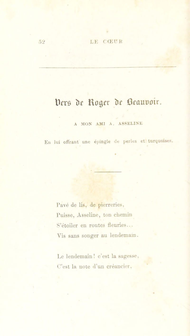 ttrrs îic ftogfr î)f OfûUüoir. A MON AMI A. ASSEL1NE En lui offrant une épingle cic perles et turquoises. Pavé de lis, de pierreries. Puisse, Asseliue, ton chemin S’étoiler en routes fleuries... Vis sans songer au lendemain. Le lendemain! e’est la sagesse. C’est la note d’un créancier.