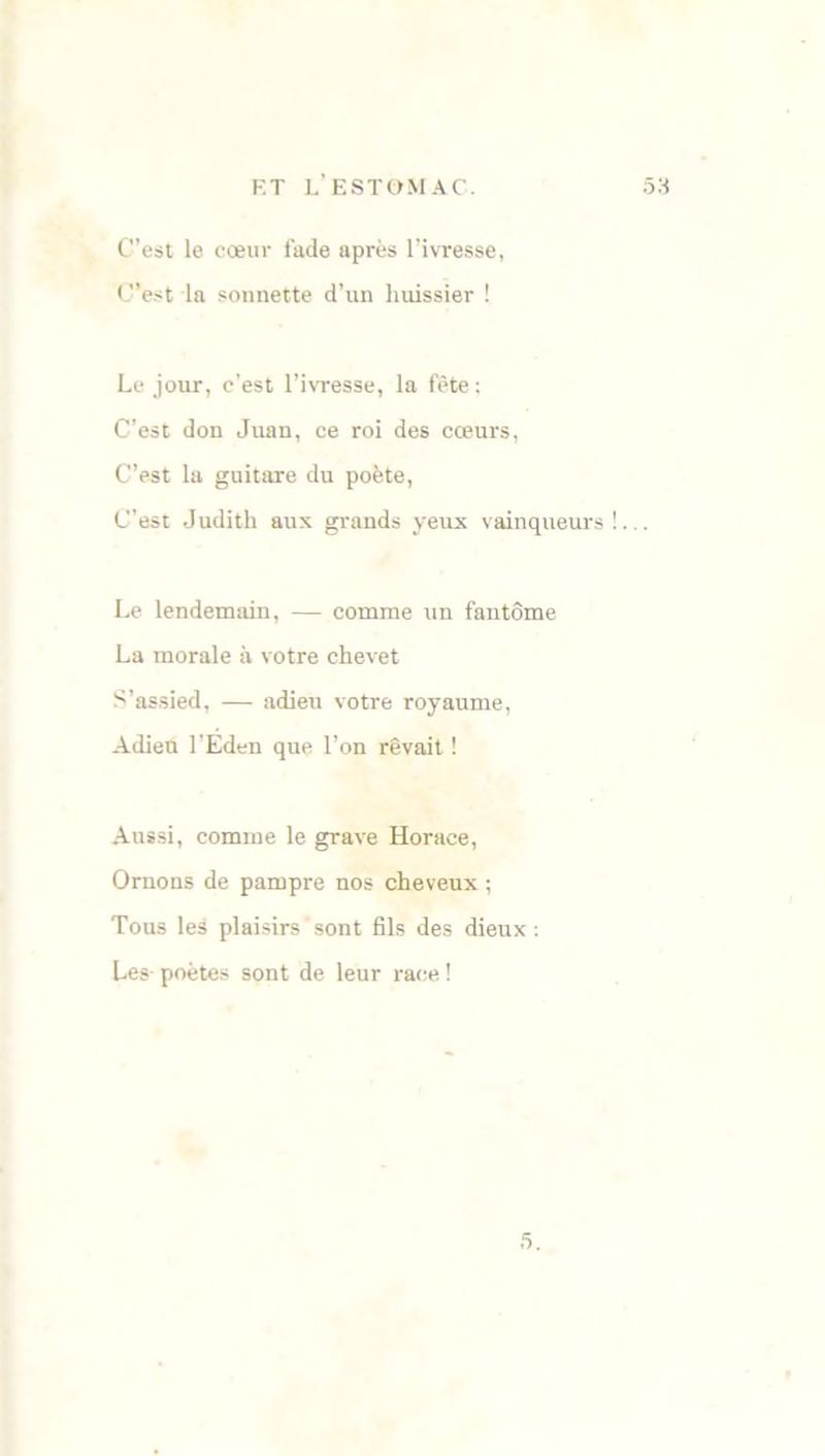 C’est le cœur fade après l’ivresse, C’est la sonnette d’un huissier ! Le jour, c’est l’ivresse, la fête : C’est don Juan, ce roi des cœurs, C’est la guitare du poète, C’est Judith aux grands yeux vainqueurs!... Le lendemain, — comme un fantôme La morale à votre chevet S’assied, — adieu votre royaume, Adieu l’Eden que l’on rêvait ! Aussi, comme le grave Horace, Ornons de pampre nos cheveux ; Tous les plaisirs sont fils des dieux : Les poètes sont de leur race ! 5.