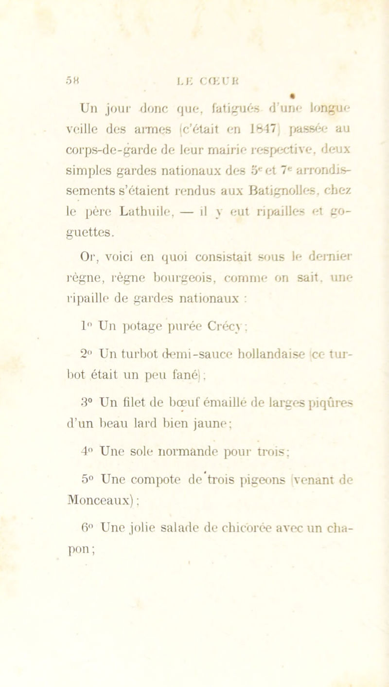 I,K CŒl'H 5 H Un jour donc que, fatigués d’une longue veille des armes (c’était en 1847, passée au corps-de-garde de leur mairie respective, deux simples gardes nationaux des o* et 7e arrondis- sements s’étaient rendus aux BatignoUes, chez le père Lathuile, — il y eut ripailles et go- guettes. Or, voici en quoi consistait sous le dernier l'ègne, règne bourgeois, comme on sait, une ripaille de gardes nationaux 1 Un potage purée Créc_\ : 2° Un turbot demi-sauce hollandaise ce tur- bot était un peu fanéi : 3° Un filet de bœuf émaillé de larges piqûres d’un beau lard bien jaune: 4° Une sole normande pour trois; 5° Une compote de trois pigeons venant de Monceaux) : 6° Une jolie salade de chicorée avec un cha- pon;
