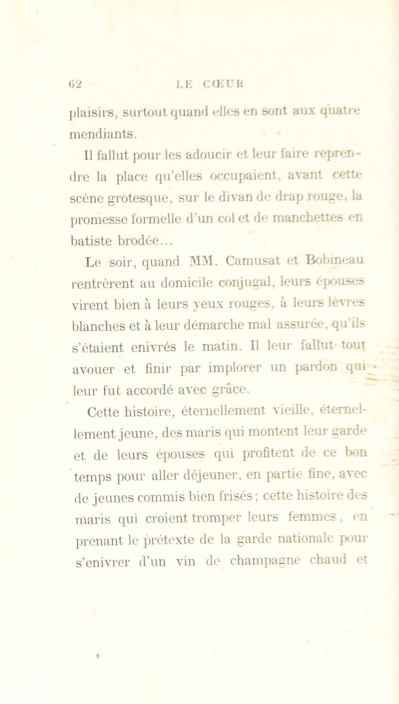 plaisirs, surtout quand elles en sont aux quatre mendiants. Il fallut pour les adoucir et leur faire repren- dre la place qu’elles occupaient, avant cette scène grotesque, sur le divan de drap rouge, la promesse formelle d’un col et de manchettes en batiste brodée... Le soir, quand MM. Camusat et Bobineau rentrèrent au domicile conjugal, leurs épouses virent bien à leurs yeux rouges, à leurs lèvres blanches et à leur démarche mal assurée, qu ils s’étaient enivrés le matin. Il leur fallut tout avouer et finir par implorer un pardon qui - leur fut accordé avec grâce. Cette histoire, éternellement vieille, éternel- lement jeune, des maris qui montent leur garde et de leurs épouses qui profitent de ce bon temps pour aller déjeuner, en partie fine, avec de jeunes commis bien frisés; cette histoire des maris qui croient tromper leurs femmes , en prenant le prétexte de la garde nationale pour s’enivrer d’un vin de champagne chaud et