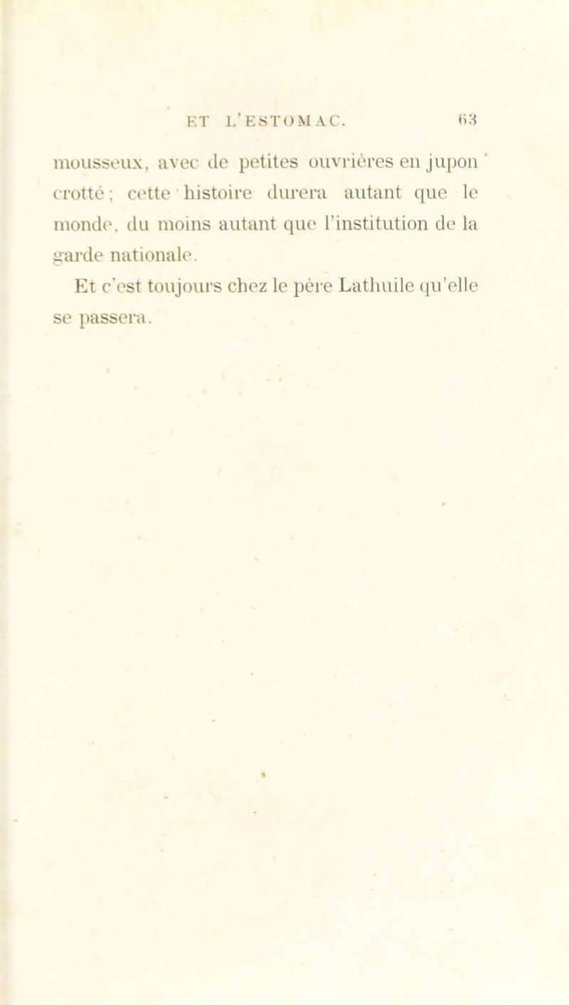 mousseux, avec de petites ouvrières en jupon crotté ; cette histoire durera autant que le monde, du moins autant que l’institution de la garde nationale. Et c’est toujours chez le père Lathuile qu’elle se passera.