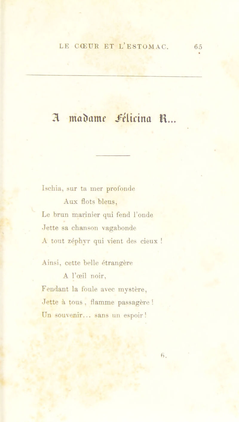 n madame /élicina H... Ischia, sur ta mer profonde Aux flots bleus, Le brun marinier qui fend l’onde Jette sa chanson vagabonde A tout zéphyr qui vient des cieux ! Ainsi, cette belle étrangère A l'œil noir, Fendant la foule avec mystère, Jette à tous , flamme passagère ! Un souvenir... sans un espoir! b.